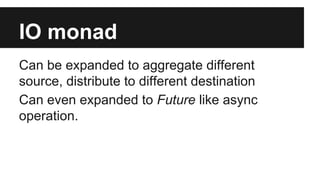 IO monad 
Can be expanded to aggregate different 
source, distribute to different destination 
Can even expanded to Future like async 
operation. 
 