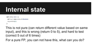 Internal state 
def rollDie: Int = { 
val rng = new scala.util.Random 
rng.nextInt(6) 
} 
This is not pure (can return different value based on same 
input), and this is wrong (return 0 to 5), and hard to test 
(correct 5 out of 6 times) 
For a pure FP, you can not have this, what can you do? 
 