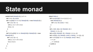 State monad 
sealed trait State[S,A] { self => 
def run(s: S): (A,S) 
def map[B](f: A => B): State[S,B] = new State[S,B] { 
def run(s: S) = { 
val (a, s1) = self.run(s) 
(f(a), s1) 
} 
} 
def flatMap[B](f: A => State[S,B]): State[S,B] = new 
State[S,B] { 
def run(s: S) = { 
val (a, s1) = self.run(s) 
f(a).run(s1) 
} 
} 
} 
object State { 
def apply[S,A](f: S => (A,S) ) = { 
new State[S,A] { 
def run(s: S): (A,S) = f(s) 
} 
} 
def unit[S, A](a: A): State[S, A] = 
State(s => (a, s)) 
def get[S]: State[S, S] = State(s => (s, s)) 
def set[S](s: S): State[S, Unit] = State(_ => ((), s)) 
def modify[S](f: S => S): State[S, Unit] = for { 
s <- get 
_ <- set(f(s)) 
} yield () 
} 
 