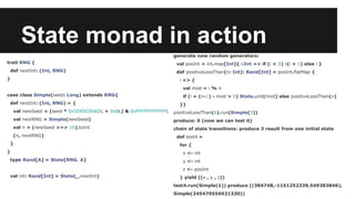 State monad in action 
trait RNG { 
def nextInt: (Int, RNG) 
} 
case class Simple(seed: Long) extends RNG{ 
def nextInt: (Int, RNG) = { 
val newSeed = (seed * 0x5DEECE66DL + 0xBL) & 0xFFFFFFFFFFFFL 
val nextRNG = Simple(newSeed) 
val n = (newSeed >>> 16).toInt 
(n, nextRNG) 
} 
} 
type Rand[A] = State[RNG, A] 
val int: Rand[Int] = State(_.nextInt) 
generate new random generators: 
val posInt = int.map[Int]{ i:Int => if (i < 0) -(i + 1) else i } 
def positiveLessThan(n: Int): Rand[Int] = posInt.flatMap { 
i => { 
val mod = i % n 
if (i + (n-1) - mod > 0) State.unit(mod) else positiveLessThan(n) 
}} 
positiveLessThan(6).run(Simple(5)) 
produce: 0 (now we can test it) 
chain of state transitions: produce 3 result from one initial state 
def test4 = 
for { 
x <- int 
y <- int 
z <- posInt 
} yield ((x , y , z)) 
test4.run(Simple(1)) produce ((384748,-1151252339,549383846), 
Simple(245470556921330)) 
 