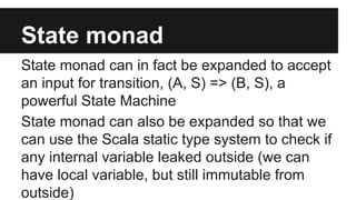 State monad 
State monad can in fact be expanded to accept 
an input for transition, (A, S) => (B, S), a 
powerful State Machine 
State monad can also be expanded so that we 
can use the Scala static type system to check if 
any internal variable leaked outside (we can 
have local variable, but still immutable from 
outside) 
 
