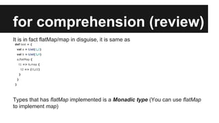 for comprehension (review) 
It is in fact flatMap/map in disguise, it is same as 
def test = { 
val a = List(1,2) 
val b = List(3,4) 
a.flatMap { 
t1 => b.map { 
t2 => (t1,t2) 
} 
} 
} 
Types that has flatMap implemented is a Monadic type (You can use flatMap 
to implement map) 
 
