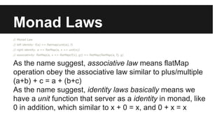 Monad Laws 
// Monad Law 
// left identity: f(a) == flatmap(unit(a), f) 
// right identity: a == flatMap(a, x => unit(x)) 
// associativity: flatMap(a, x => flatMap(f(x), g)) == flatMap(flatMap(a, f), g) 
As the name suggest, associative law means flatMap 
operation obey the associative law similar to plus/multiple 
(a+b) + c = a + (b+c) 
As the name suggest, identity laws basically means we 
have a unit function that server as a identity in monad, like 
0 in addition, which similar to x + 0 = x, and 0 + x = x 
 