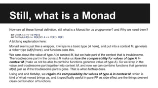 Still, what is a Monad 
Now see all these formal definition, still what is a Monad for us programmer? and Why we need them? 
def unit[A](a: => A): M[A] 
def flatMap[A,B](ma: M[A])(f: A => M[B]): M[B] 
A bit long explanation here: 
Monad seems just like a wrapper, it wraps in a basic type (A here), and put into a context M, generate 
a richer type (M[A] here). unit function does this. 
We care about the value of type A in context M, but we hate part of the context that is troublesome. 
The troublesome part in the context M make us lose the composability for values of type A in 
context M (make us not be able to combine functions generate value of type A). So we wrap in the 
value and troublesome part together into context M, and now we can combine functions that generate 
M[A], just as if the troublesome part is gone. That is what flatMap does. 
Using unit and flatMap, we regain the composability for values of type A in context M, which is 
kind of what monad brings us, and it specifically useful in pure FP as side effect are the things prevent 
clean combination of functions. 
 