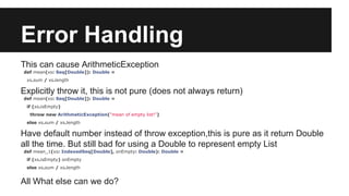 Error Handling 
This can cause ArithmeticException 
def mean(xs: Seq[Double]): Double = 
xs.sum / xs.length 
Explicitly throw it, this is not pure (does not always return) 
def mean(xs: Seq[Double]): Double = 
if (xs.isEmpty) 
throw new ArithmeticException("mean of empty list!") 
else xs.sum / xs.length 
Have default number instead of throw exception,this is pure as it return Double 
all the time. But still bad for using a Double to represent empty List 
def mean_1(xs: IndexedSeq[Double], onEmpty: Double): Double = 
if (xs.isEmpty) onEmpty 
else xs.sum / xs.length 
All What else can we do? 
 