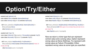 Option/Try/Either 
sealed trait Option[+A] 
case object None extends Option[Nothing] 
case class Some[+A](get: A) extends Option[A] 
def mean_option(xs: Seq[Double]): Option[Double] = 
if (xs.isEmpty) None 
else Some(xs.sum / xs.length) 
sealed trait Try[+T] 
case class Failure[+T](exception: Throwable) extends Try[T] 
case class Success[+T](value: T) extends Try[T] 
def mean_try(xs: Seq[Double]): Try[Double] = 
if (xs.isEmpty) Failure(new ArithmeticException("mean of 
empty list!")) 
else Success(xs.sum / xs.length) 
sealed trait Either[+E,+A] 
case class Left[+E](get: E) extends Either[E,Nothing] 
case class Right[+A](get: A) extends Either[Nothing,A] 
def mean_either(xs: Seq[Double]): Either[String, Double] = 
if (xs.isEmpty) Left("Why gave me a empty Seq and ask me to 
get mean?") 
else Right(xs.sum / xs.length) 
Now we return a richer type that can represent 
correct value and a wrong value, Option represent 
wrong value as None (Nothing), Try represent with 
wrong value as Failure (Throwable), Either 
represent wrong value as some type you specified. 
 