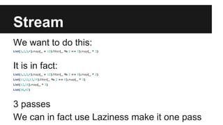 Stream 
We want to do this: 
List(1,2,3,4).map(_ + 10).filter(_ % 2 == 0).map(_ * 3) 
It is in fact: 
List(1,2,3,4).map(_ + 10).filter(_ % 2 == 0).map(_ * 3) 
List(11,12,13,14).filter(_ % 2 == 0).map(_ * 3) 
List(12,14).map(_ * 3) 
List(36,42) 
3 passes 
We can in fact use Laziness make it one pass 
 
