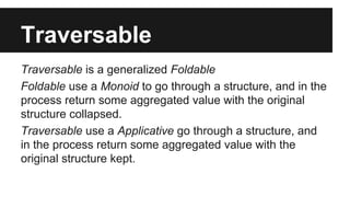 Traversable 
Traversable is a generalized Foldable 
Foldable use a Monoid to go through a structure, and in the 
process return some aggregated value with the original 
structure collapsed. 
Traversable use a Applicative go through a structure, and 
in the process return some aggregated value with the 
original structure kept. 
 