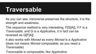 Traversable 
As you can see, transverse preserves the structure, it is the 
strength and weakness. 
The sequence method is very interesting, F[G[A]], if F is a 
Traversable, and G is a Applicative, it in fact can be 
reversed as G[F[A]] 
It also works with Monad as every Monad is a Applicative 
(does not means Monad composable, as you need a 
Traversable) 
Traversable is composable, like Applicative 
 