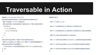 Traversable in Action 
import scala.language.higherKinds 
val OptionApplicatable = new Applicative[Option] { 
def unit[A](a: => A) = Some(a) 
def ap[A,B](a: Option[A])(f: Option[A => B]): Option[B] = 
f.flatMap { 
t1 => a.flatMap { 
t2 => unit(t1(t2)) 
} 
} 
} 
val ListTraversable = new Traversable[List] { 
def traverse[F[_], A, B](f: A => F[B], t: List[A])(implicit m: 
Applicative[F]): F[List[B]] = 
t.foldRight(m.unit(List[B]()))((a, fbs) => m.zip(f(a),fbs)(_ 
:: _)) 
} 
object test { 
val x1 = List(1,2,3,4) 
val x2 = List(Option(1), Option(2), Option(3)) 
val x3 = List(Option(1), Option(2), Option(3), Option(null)) 
def f1(a: Int): Option[Int] = Some(a) 
val r1 = ListTraversable.traverse(f1, x1)(OptionApplicatable) 
val r2 = ListTraversable.sequence(x2)(OptionApplicatable) 
val r3 = ListTraversable.sequence(x3)(OptionApplicatable) 
} 
