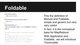 Foldable 
trait Semigroup[A] { 
def op(a: A, b: A): A 
} 
trait Monoid[A] extends Semigroup[A] { 
val zero: A 
} 
trait Foldable[F[_]] { 
def foldMap[A,B](fa: F[A], f: A => B)(implicit m: Monoid 
[B]): B 
/* 
def fold[M: Monoid](t: F[M]): M // also called reduce with 
variance 
def foldRight[A, B](t: F[A], z: => B, f: (A, B) => B): B 
def foldLeft[A, B](t: F[A], z: B, f: (B, A) => B): B 
def foldr1[A, B](t: F[A], f: (A, => A) => A): Option[A] 
def foldl1[A, B](t: F[A], f: (A, A) => A): Option[A] 
*/ 
} 
This the definition of 
Monoid and Foldable, 
simple and generic but very 
very useful. 
In fact, it is the conceptual 
base for MapReduce 
With Applicative and 
Foldable, we will introduce 
Traversable 
 