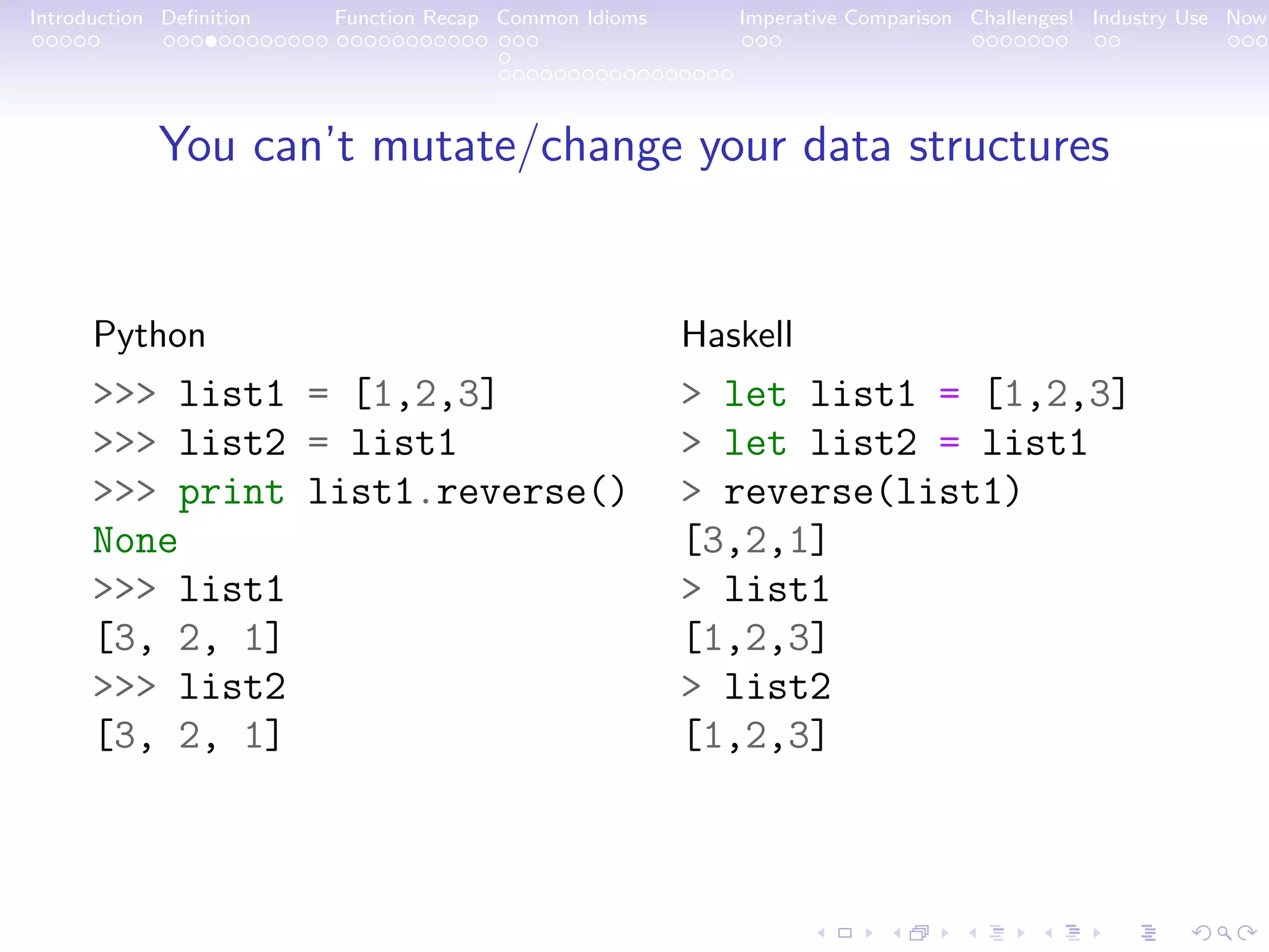 Introduction Deﬁnition Function Recap Common Idioms Imperative Comparison Challenges! Industry Use Now You can’t mutate/change your data structures Python >>> list1 = [1,2,3] >>> list2 = list1 >>> print list1.reverse() None >>> list1 [3, 2, 1] >>> list2 [3, 2, 1] Haskell > let list1 = [1,2,3] > let list2 = list1 > reverse(list1) [3,2,1] > list1 [1,2,3] > list2 [1,2,3] 