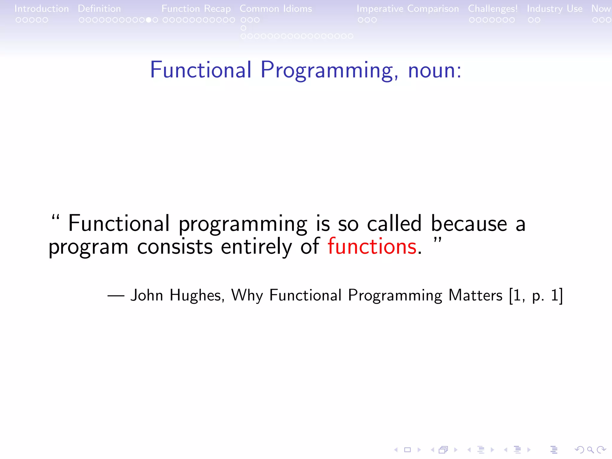 Introduction Deﬁnition Function Recap Common Idioms Imperative Comparison Challenges! Industry Use Now Functional Programming, noun: “ Functional programming is so called because a program consists entirely of functions. ” — John Hughes, Why Functional Programming Matters [1, p. 1] 