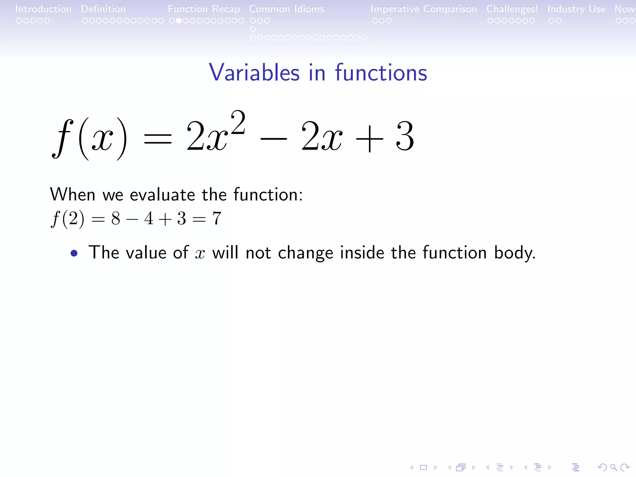 Introduction Deﬁnition Function Recap Common Idioms Imperative Comparison Challenges! Industry Use Now Variables in functions f(x) = 2x2 − 2x + 3 When we evaluate the function: f(2) = 8 − 4 + 3 = 7 • The value of x will not change inside the function body. 