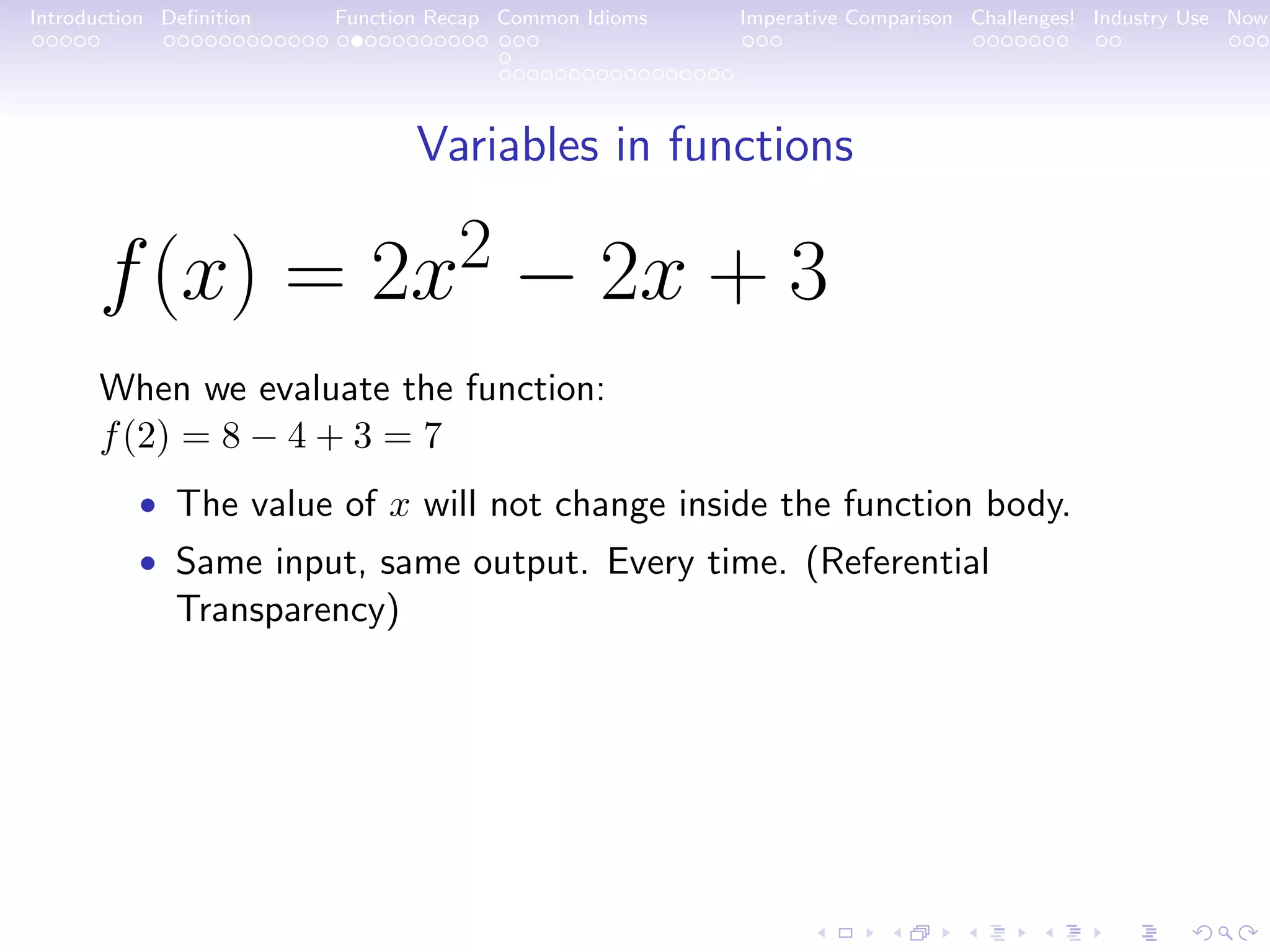 Introduction Deﬁnition Function Recap Common Idioms Imperative Comparison Challenges! Industry Use Now Variables in functions f(x) = 2x2 − 2x + 3 When we evaluate the function: f(2) = 8 − 4 + 3 = 7 • The value of x will not change inside the function body. • Same input, same output. Every time. (Referential Transparency) 