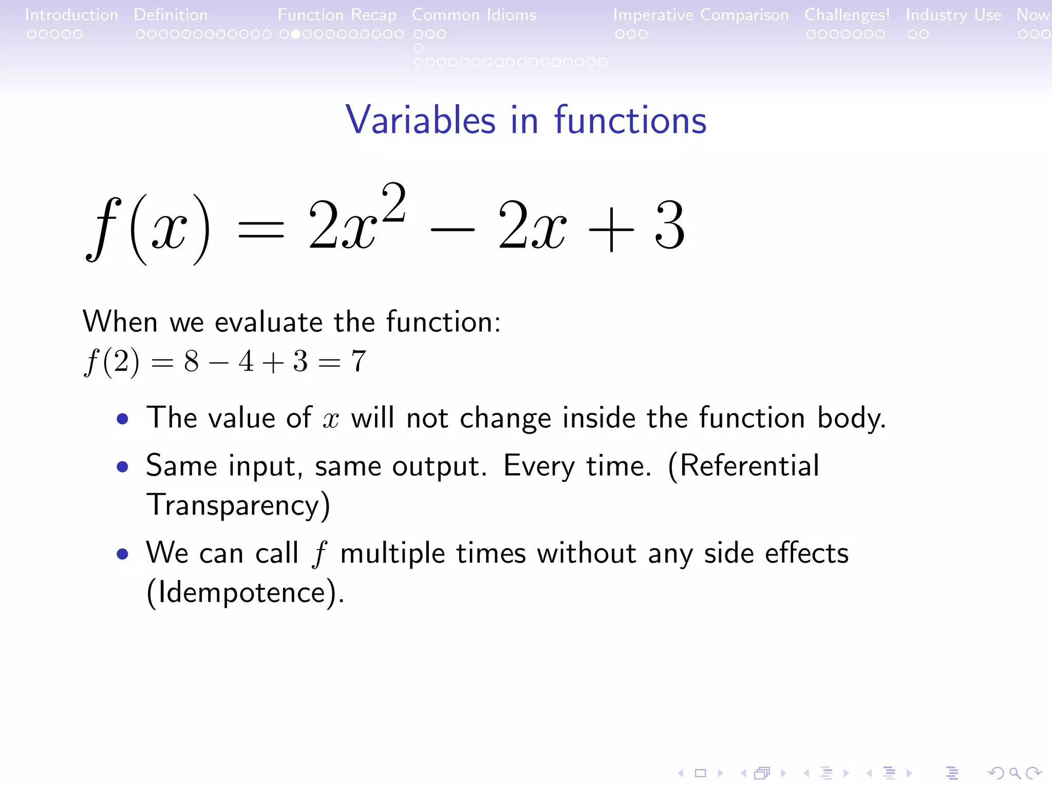 Introduction Deﬁnition Function Recap Common Idioms Imperative Comparison Challenges! Industry Use Now Variables in functions f(x) = 2x2 − 2x + 3 When we evaluate the function: f(2) = 8 − 4 + 3 = 7 • The value of x will not change inside the function body. • Same input, same output. Every time. (Referential Transparency) • We can call f multiple times without any side eﬀects (Idempotence). 