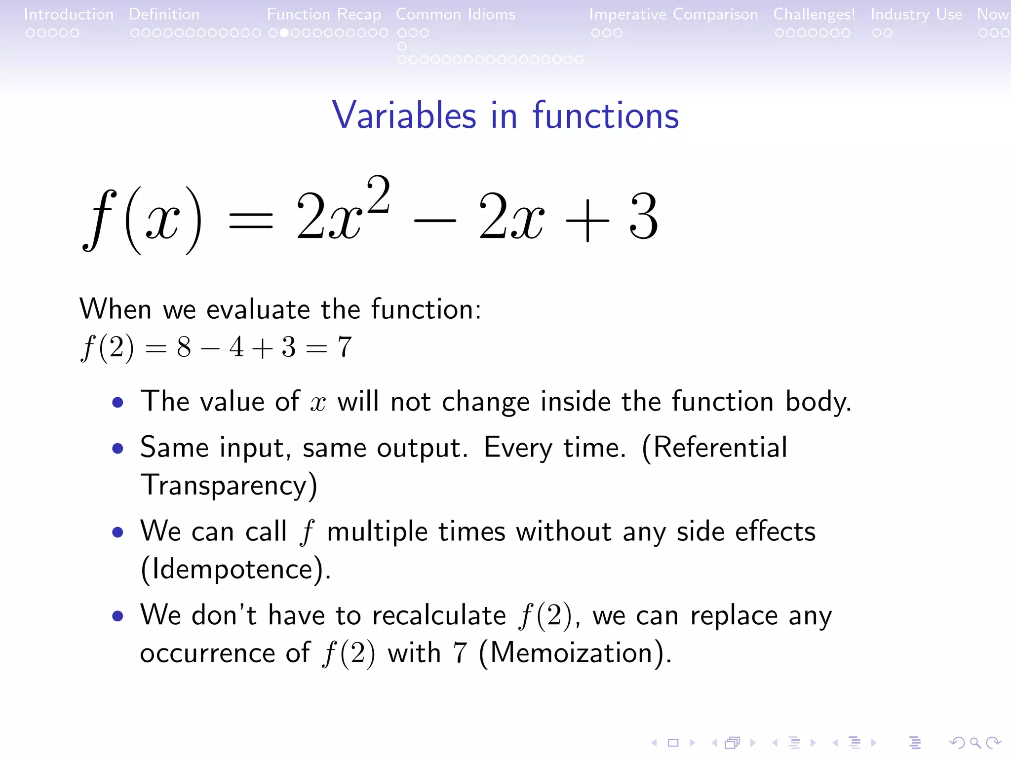 Introduction Deﬁnition Function Recap Common Idioms Imperative Comparison Challenges! Industry Use Now Variables in functions f(x) = 2x2 − 2x + 3 When we evaluate the function: f(2) = 8 − 4 + 3 = 7 • The value of x will not change inside the function body. • Same input, same output. Every time. (Referential Transparency) • We can call f multiple times without any side eﬀects (Idempotence). • We don’t have to recalculate f(2), we can replace any occurrence of f(2) with 7 (Memoization). 
