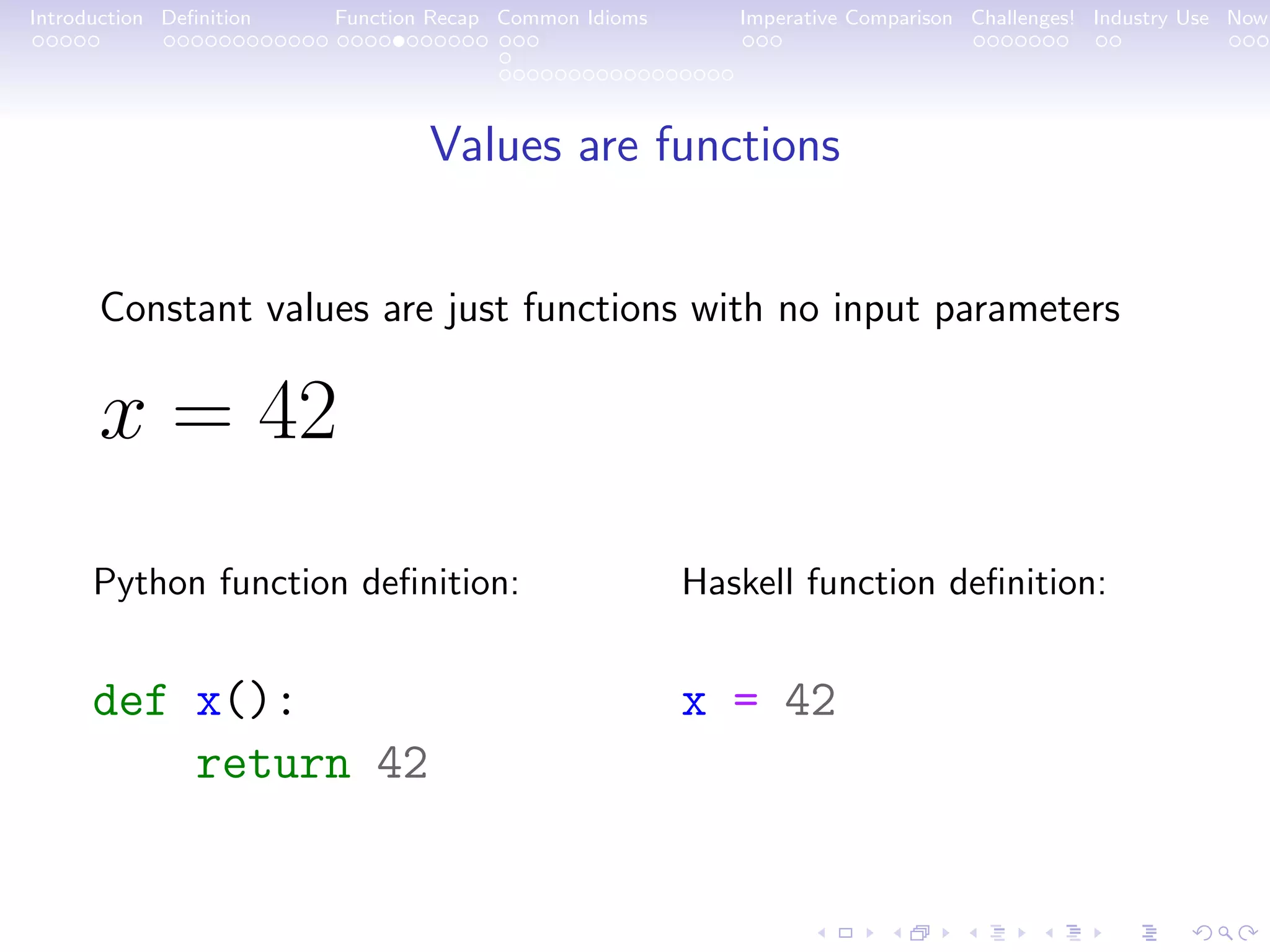 Introduction Deﬁnition Function Recap Common Idioms Imperative Comparison Challenges! Industry Use Now Values are functions Constant values are just functions with no input parameters x = 42 Python function deﬁnition: def x(): return 42 Haskell function deﬁnition: x = 42 