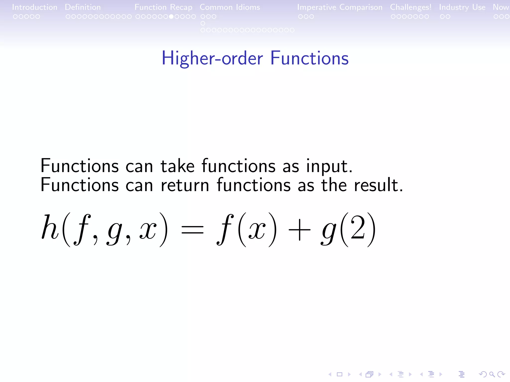 Introduction Deﬁnition Function Recap Common Idioms Imperative Comparison Challenges! Industry Use Now Higher-order Functions Functions can take functions as input. Functions can return functions as the result. h(f, g, x) = f(x) + g(2) 