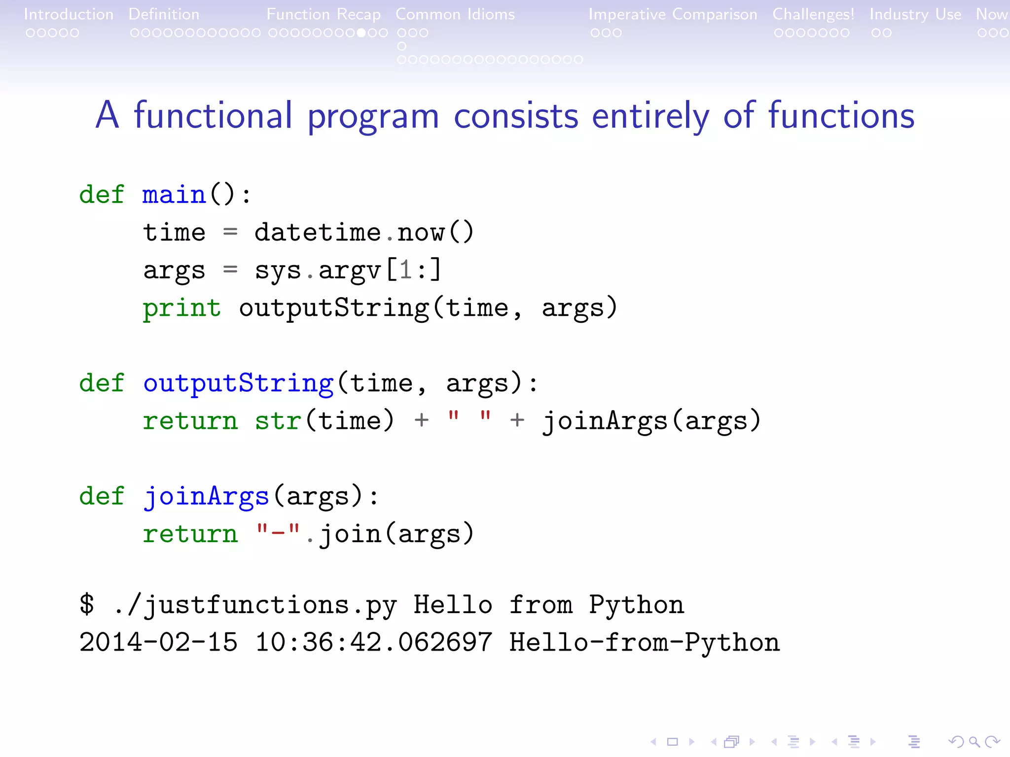 Introduction Deﬁnition Function Recap Common Idioms Imperative Comparison Challenges! Industry Use Now A functional program consists entirely of functions def main(): time = datetime.now() args = sys.argv[1:] print outputString(time, args) def outputString(time, args): return str(time) + " " + joinArgs(args) def joinArgs(args): return "-".join(args) $ ./justfunctions.py Hello from Python 2014-02-15 10:36:42.062697 Hello-from-Python 