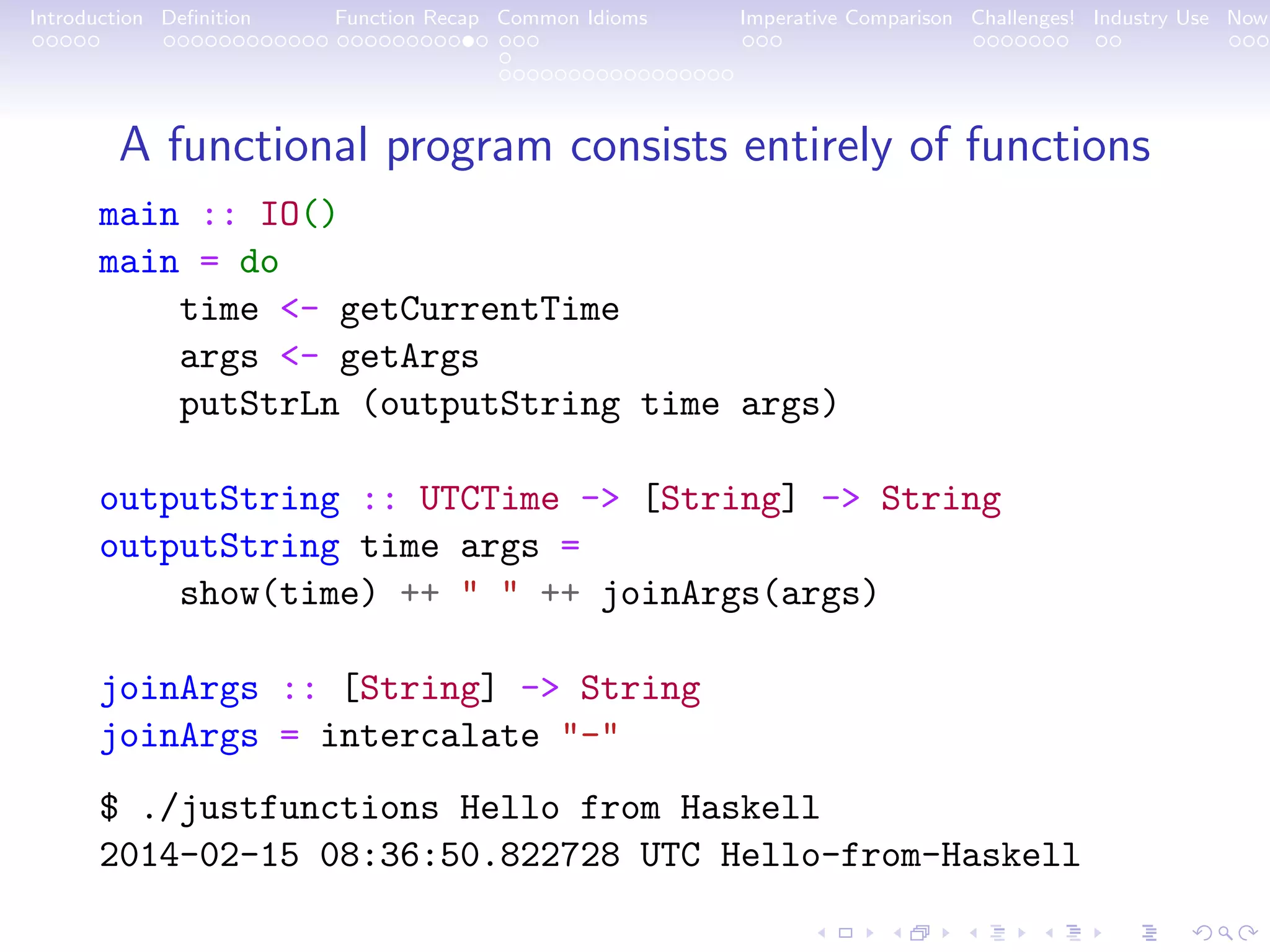 Introduction Deﬁnition Function Recap Common Idioms Imperative Comparison Challenges! Industry Use Now A functional program consists entirely of functions main :: IO() main = do time <- getCurrentTime args <- getArgs putStrLn (outputString time args) outputString :: UTCTime -> [String] -> String outputString time args = show(time) ++ " " ++ joinArgs(args) joinArgs :: [String] -> String joinArgs = intercalate "-" $ ./justfunctions Hello from Haskell 2014-02-15 08:36:50.822728 UTC Hello-from-Haskell 