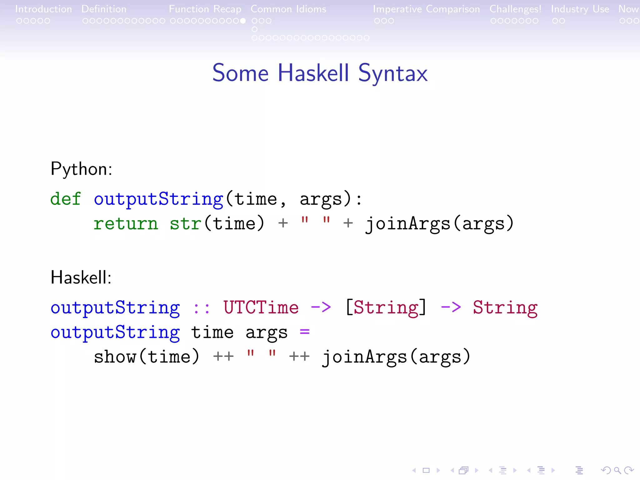 Introduction Deﬁnition Function Recap Common Idioms Imperative Comparison Challenges! Industry Use Now Some Haskell Syntax Python: def outputString(time, args): return str(time) + " " + joinArgs(args) Haskell: outputString :: UTCTime -> [String] -> String outputString time args = show(time) ++ " " ++ joinArgs(args) 