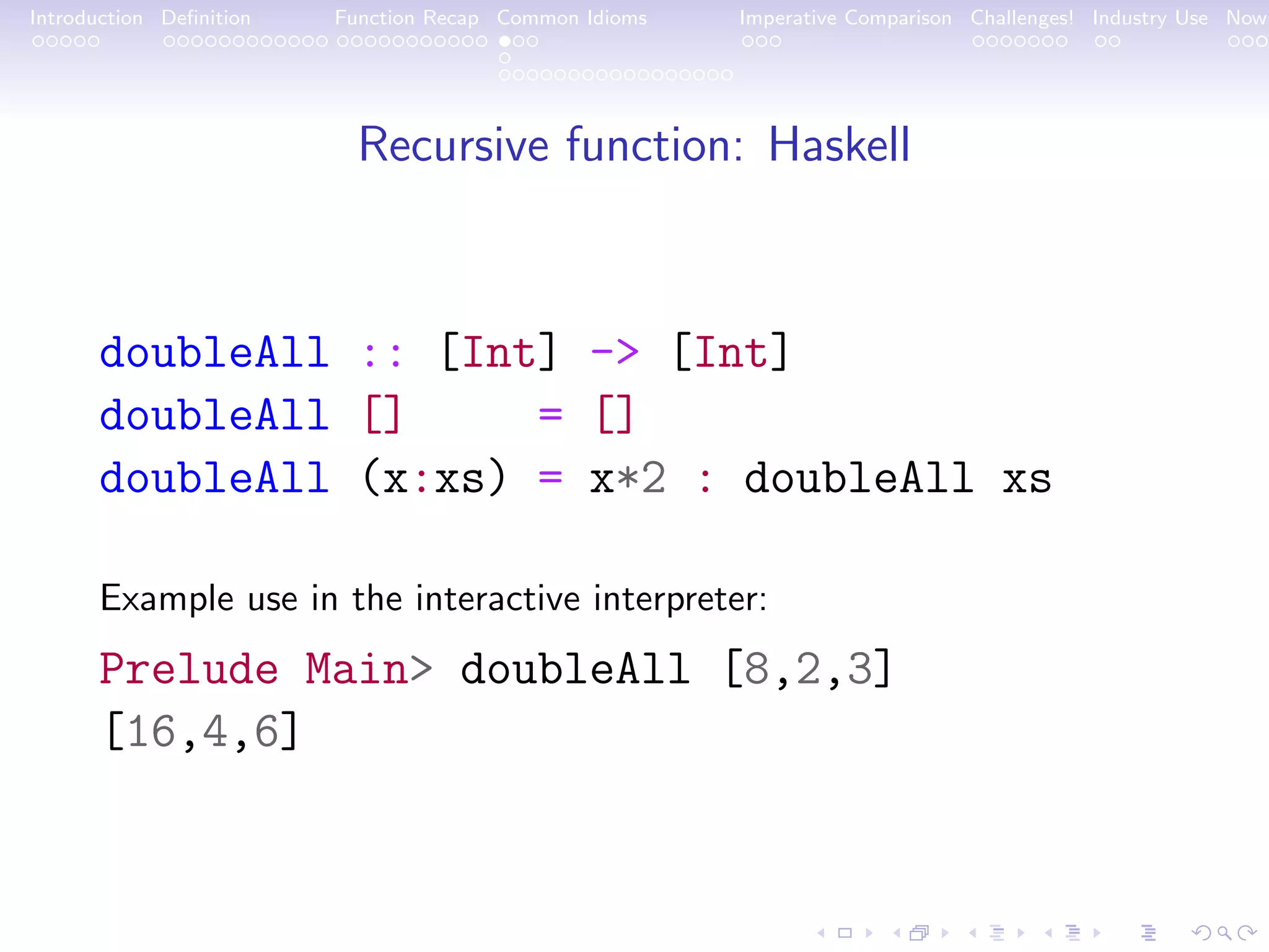 Introduction Deﬁnition Function Recap Common Idioms Imperative Comparison Challenges! Industry Use Now Recursive function: Haskell doubleAll :: [Int] -> [Int] doubleAll [] = [] doubleAll (x:xs) = x*2 : doubleAll xs Example use in the interactive interpreter: Prelude Main> doubleAll [8,2,3] [16,4,6] 