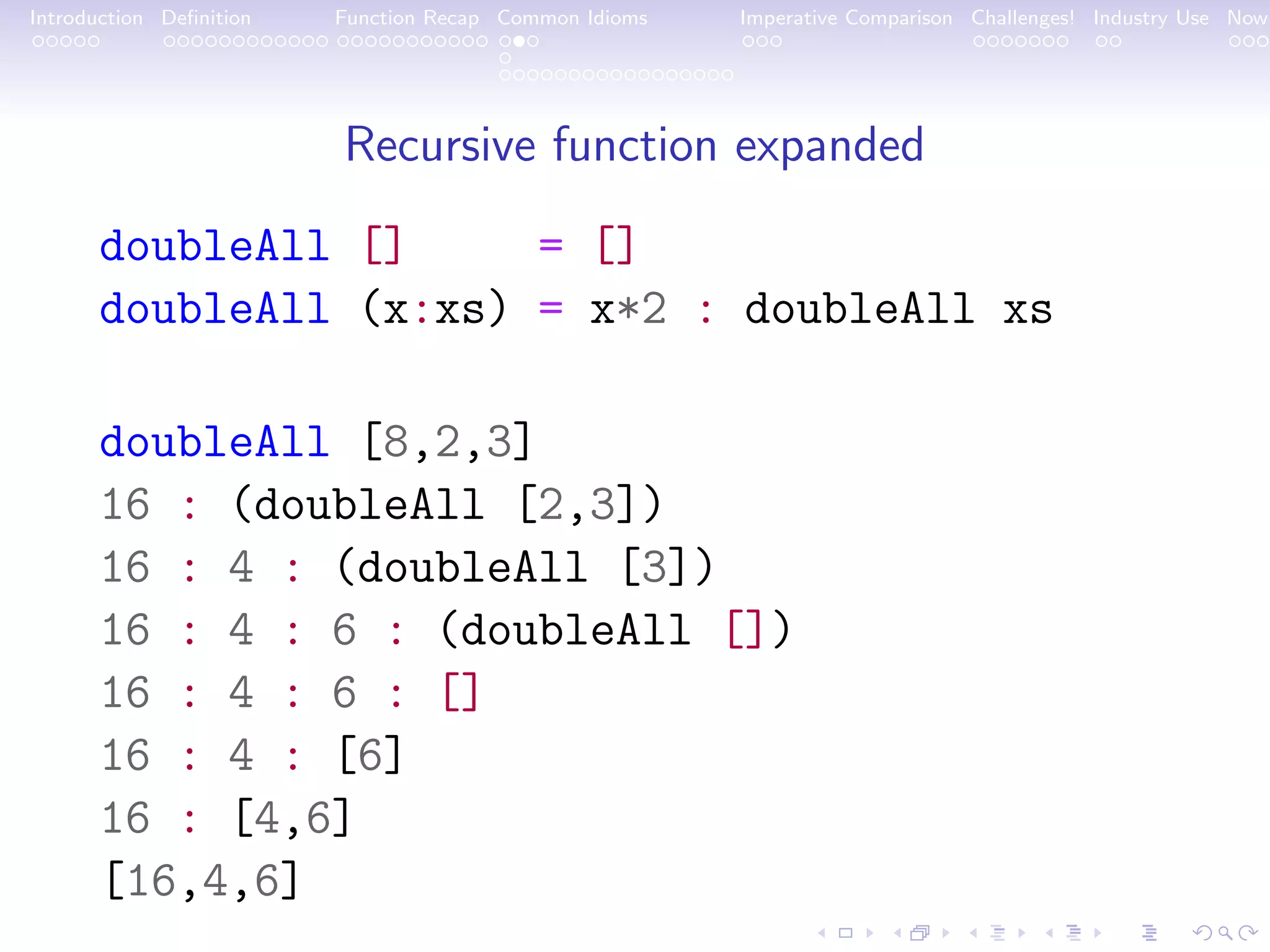 Introduction Deﬁnition Function Recap Common Idioms Imperative Comparison Challenges! Industry Use Now Recursive function expanded doubleAll [] = [] doubleAll (x:xs) = x*2 : doubleAll xs doubleAll [8,2,3] 16 : (doubleAll [2,3]) 16 : 4 : (doubleAll [3]) 16 : 4 : 6 : (doubleAll []) 16 : 4 : 6 : [] 16 : 4 : [6] 16 : [4,6] [16,4,6] 