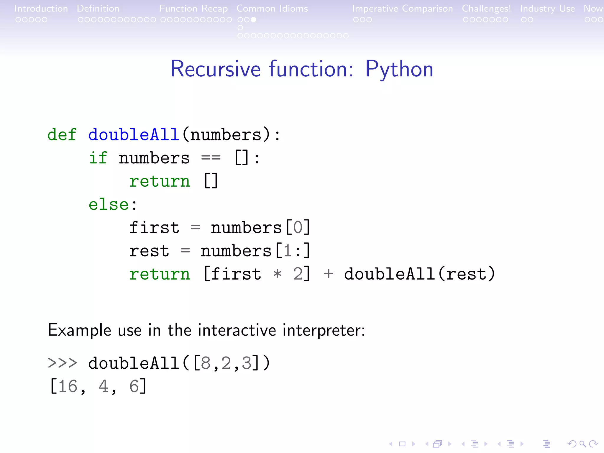 Introduction Deﬁnition Function Recap Common Idioms Imperative Comparison Challenges! Industry Use Now Recursive function: Python def doubleAll(numbers): if numbers == []: return [] else: first = numbers[0] rest = numbers[1:] return [first * 2] + doubleAll(rest) Example use in the interactive interpreter: >>> doubleAll([8,2,3]) [16, 4, 6] 