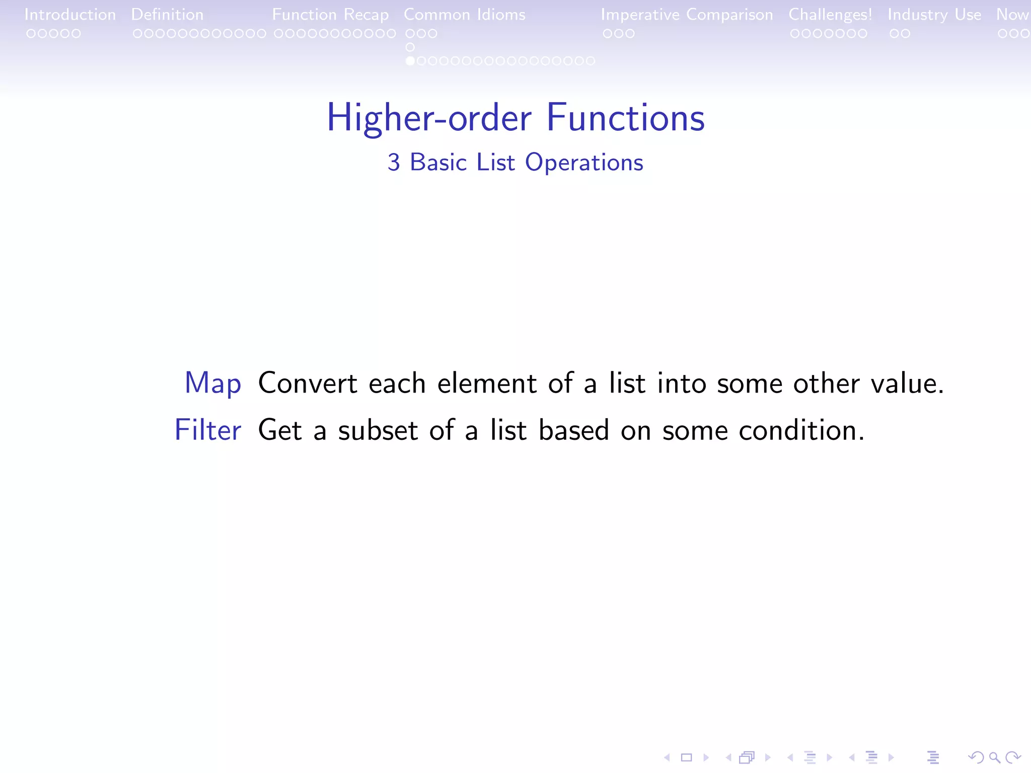 Introduction Deﬁnition Function Recap Common Idioms Imperative Comparison Challenges! Industry Use Now Higher-order Functions 3 Basic List Operations Map Convert each element of a list into some other value. Filter Get a subset of a list based on some condition. 