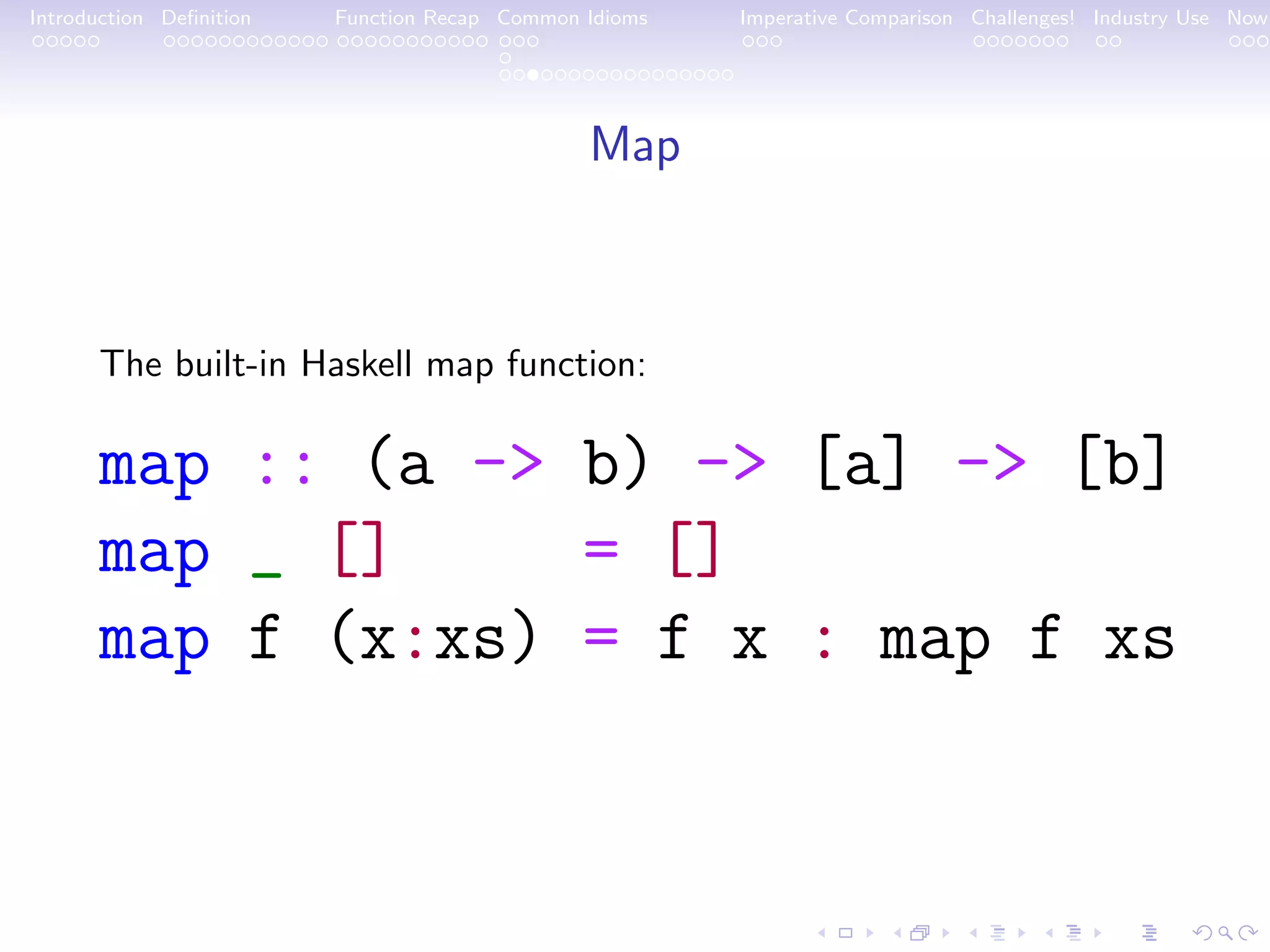 Introduction Deﬁnition Function Recap Common Idioms Imperative Comparison Challenges! Industry Use Now Map The built-in Haskell map function: map :: (a -> b) -> [a] -> [b] map _ [] = [] map f (x:xs) = f x : map f xs 