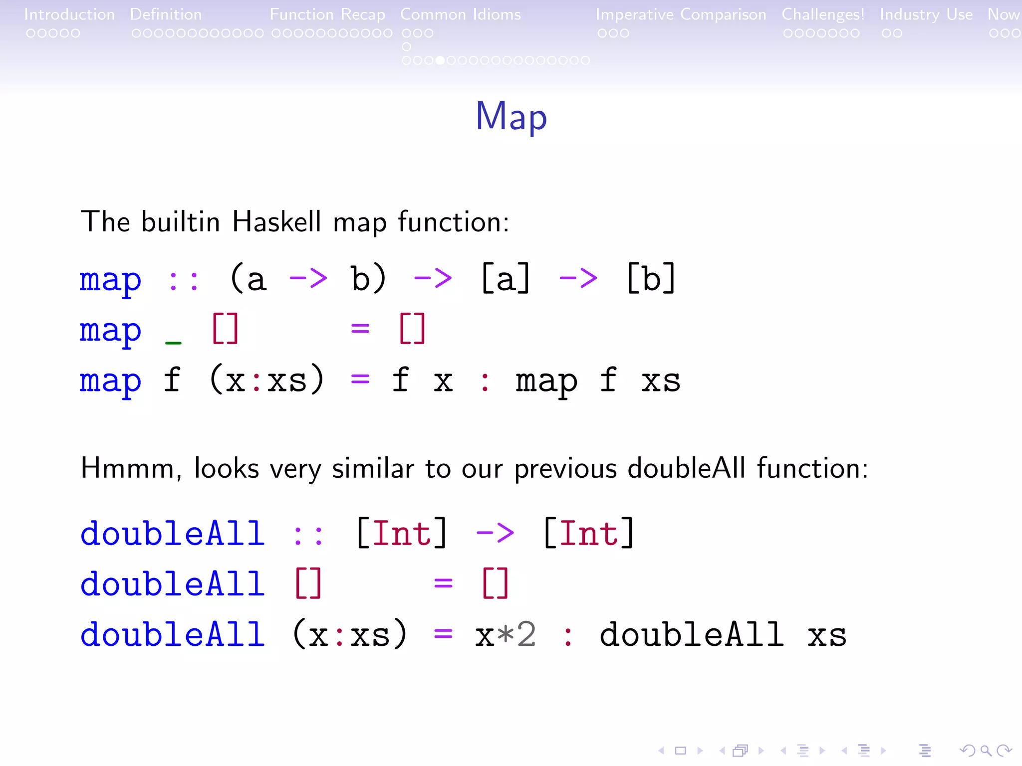 Introduction Deﬁnition Function Recap Common Idioms Imperative Comparison Challenges! Industry Use Now Map The builtin Haskell map function: map :: (a -> b) -> [a] -> [b] map _ [] = [] map f (x:xs) = f x : map f xs Hmmm, looks very similar to our previous doubleAll function: doubleAll :: [Int] -> [Int] doubleAll [] = [] doubleAll (x:xs) = x*2 : doubleAll xs 