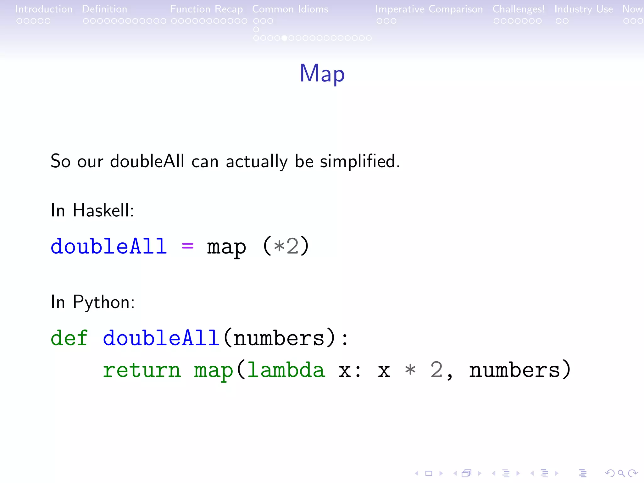 Introduction Deﬁnition Function Recap Common Idioms Imperative Comparison Challenges! Industry Use Now Map So our doubleAll can actually be simpliﬁed. In Haskell: doubleAll = map (*2) In Python: def doubleAll(numbers): return map(lambda x: x * 2, numbers) 