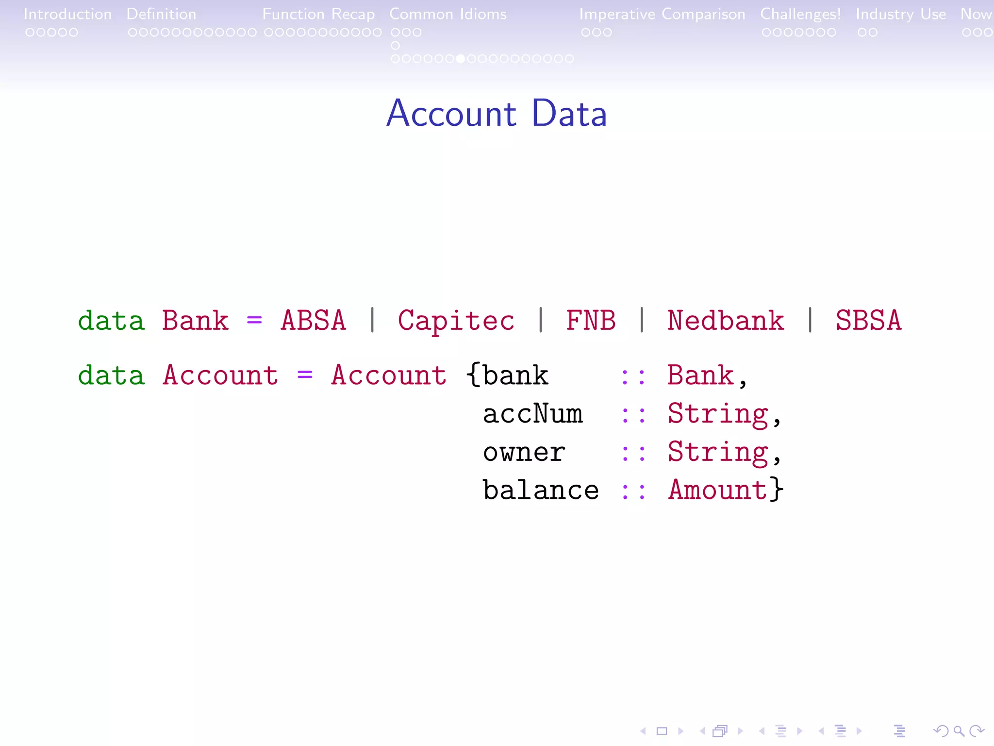 Introduction Deﬁnition Function Recap Common Idioms Imperative Comparison Challenges! Industry Use Now Account Data data Bank = ABSA | Capitec | FNB | Nedbank | SBSA data Account = Account {bank :: Bank, accNum :: String, owner :: String, balance :: Amount} 