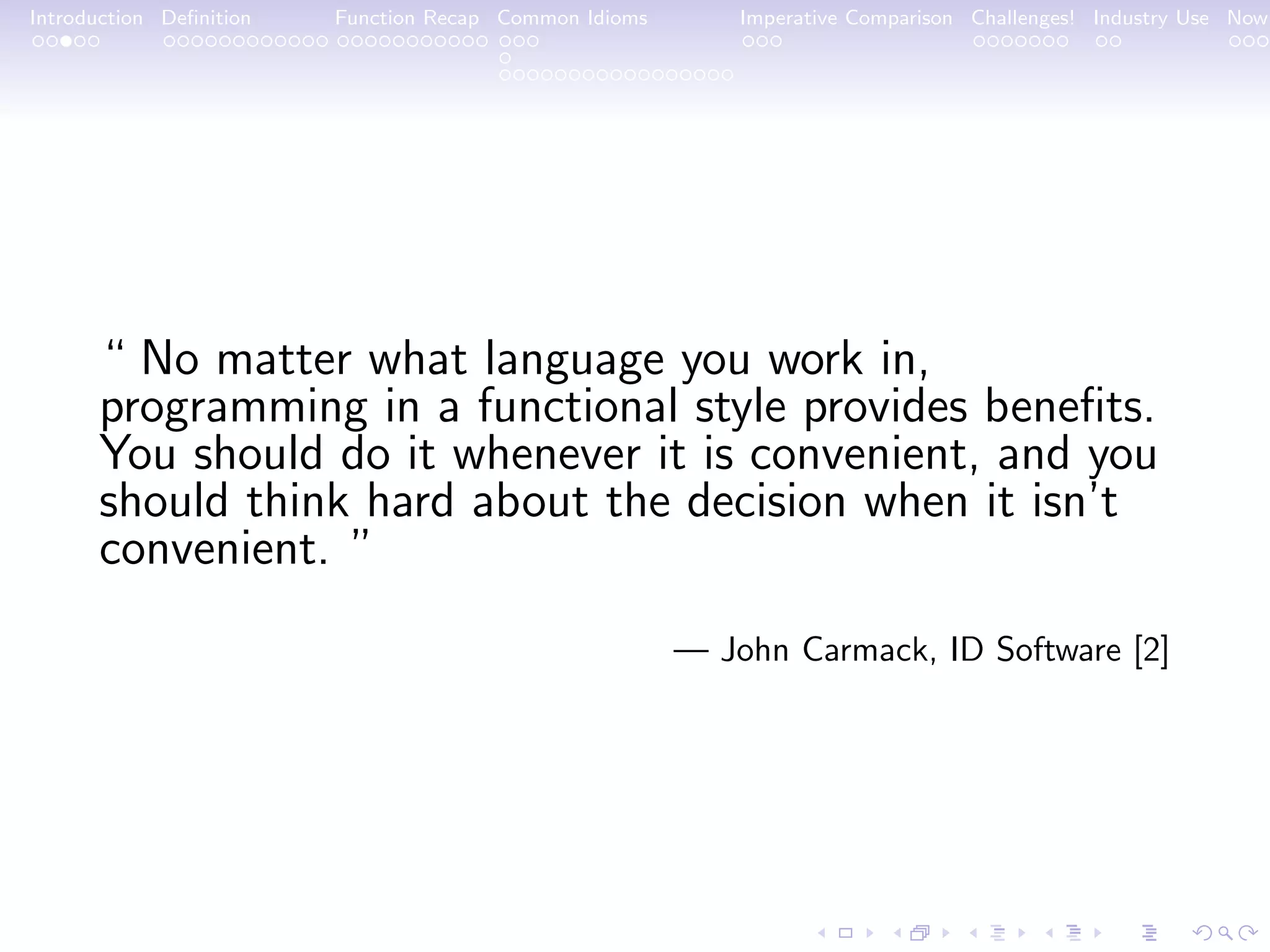 Introduction Deﬁnition Function Recap Common Idioms Imperative Comparison Challenges! Industry Use Now “ No matter what language you work in, programming in a functional style provides beneﬁts. You should do it whenever it is convenient, and you should think hard about the decision when it isn’t convenient. ” — John Carmack, ID Software [2] 