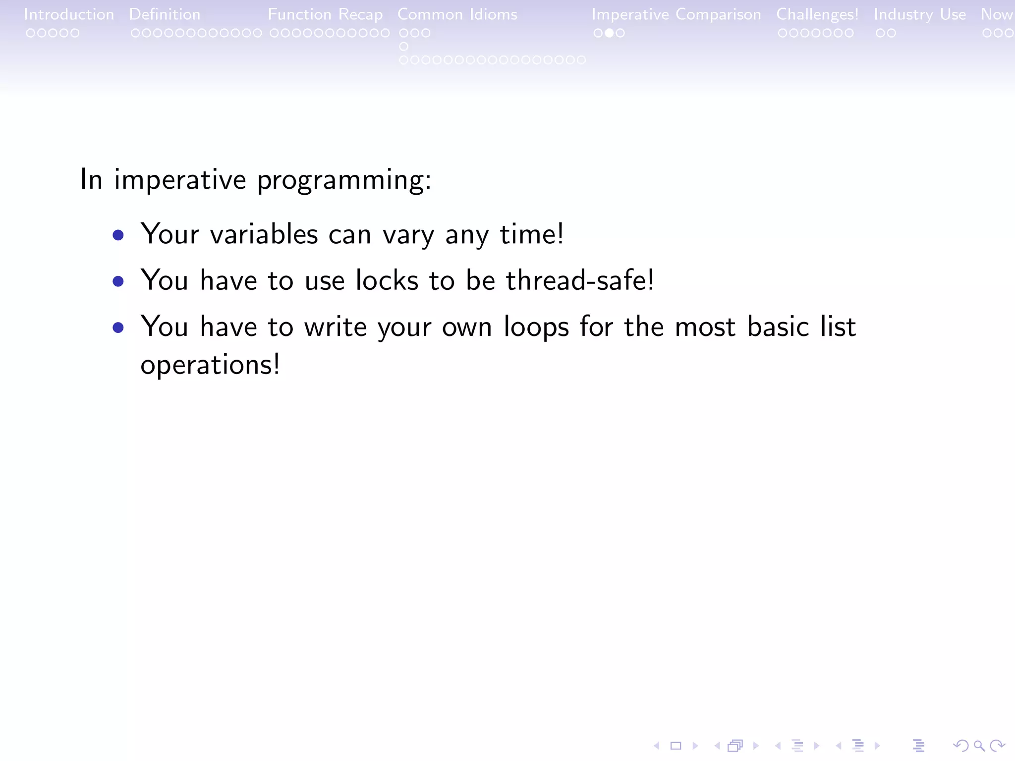 Introduction Deﬁnition Function Recap Common Idioms Imperative Comparison Challenges! Industry Use Now In imperative programming: • Your variables can vary any time! • You have to use locks to be thread-safe! • You have to write your own loops for the most basic list operations! 