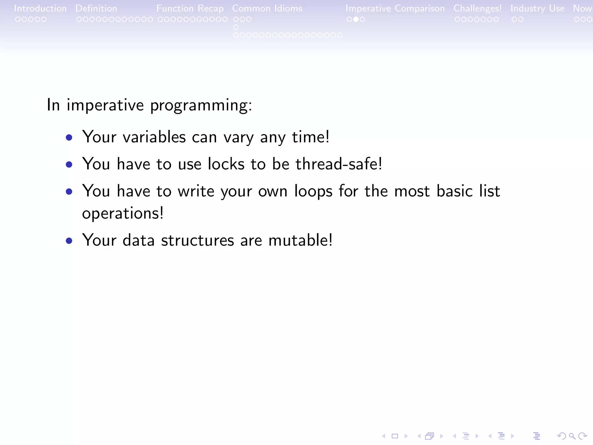 Introduction Deﬁnition Function Recap Common Idioms Imperative Comparison Challenges! Industry Use Now In imperative programming: • Your variables can vary any time! • You have to use locks to be thread-safe! • You have to write your own loops for the most basic list operations! • Your data structures are mutable! 