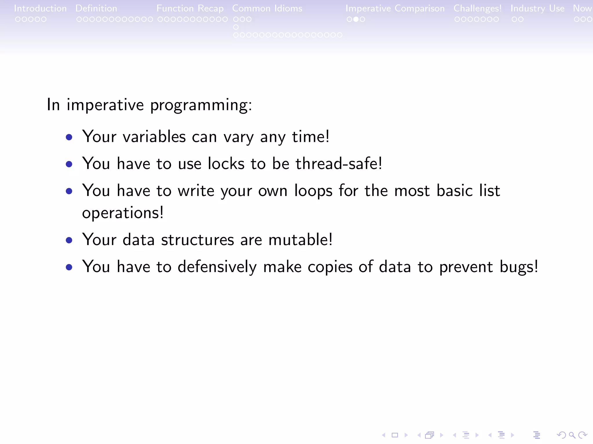 Introduction Deﬁnition Function Recap Common Idioms Imperative Comparison Challenges! Industry Use Now In imperative programming: • Your variables can vary any time! • You have to use locks to be thread-safe! • You have to write your own loops for the most basic list operations! • Your data structures are mutable! • You have to defensively make copies of data to prevent bugs! 