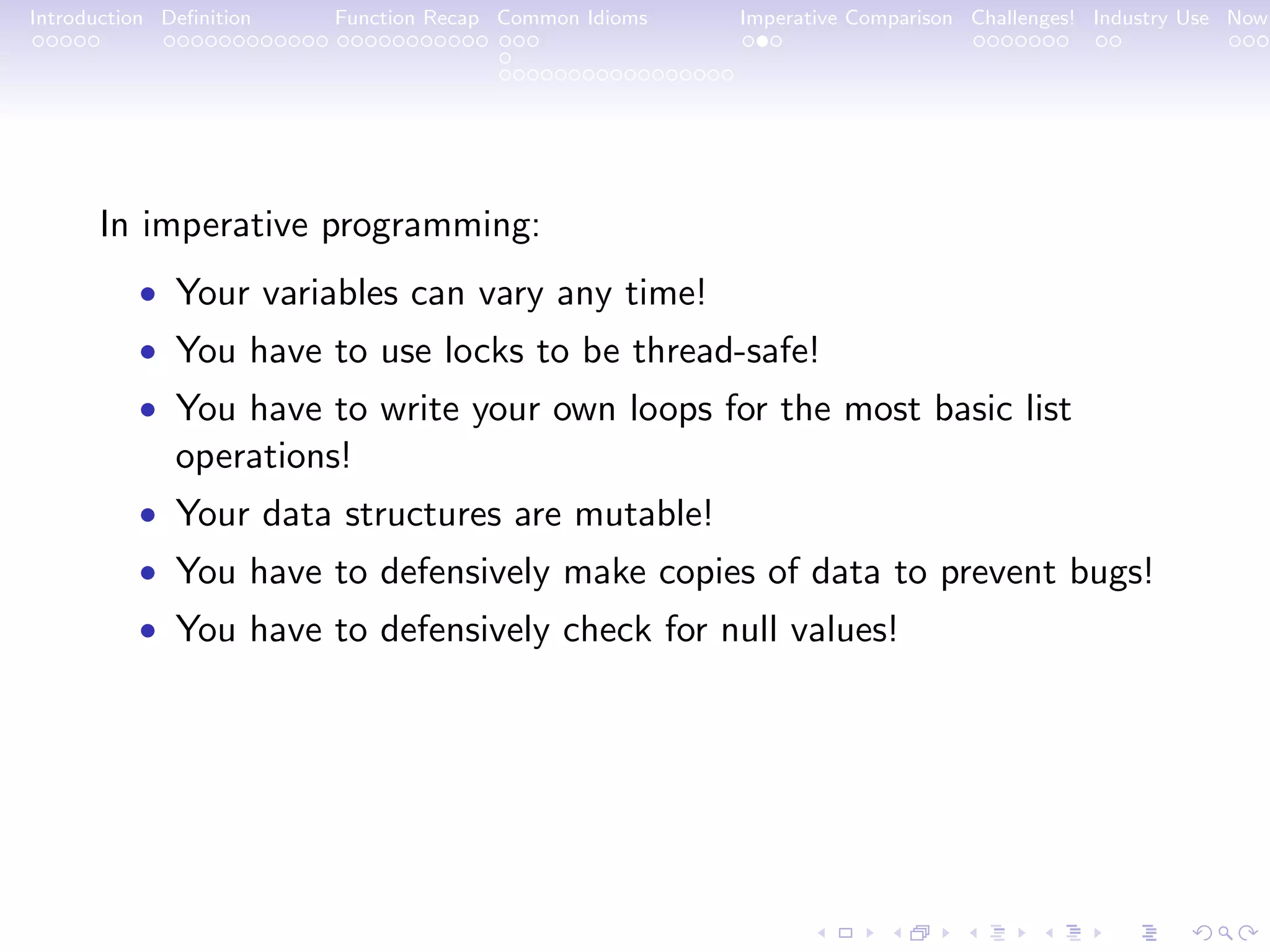 Introduction Deﬁnition Function Recap Common Idioms Imperative Comparison Challenges! Industry Use Now In imperative programming: • Your variables can vary any time! • You have to use locks to be thread-safe! • You have to write your own loops for the most basic list operations! • Your data structures are mutable! • You have to defensively make copies of data to prevent bugs! • You have to defensively check for null values! 