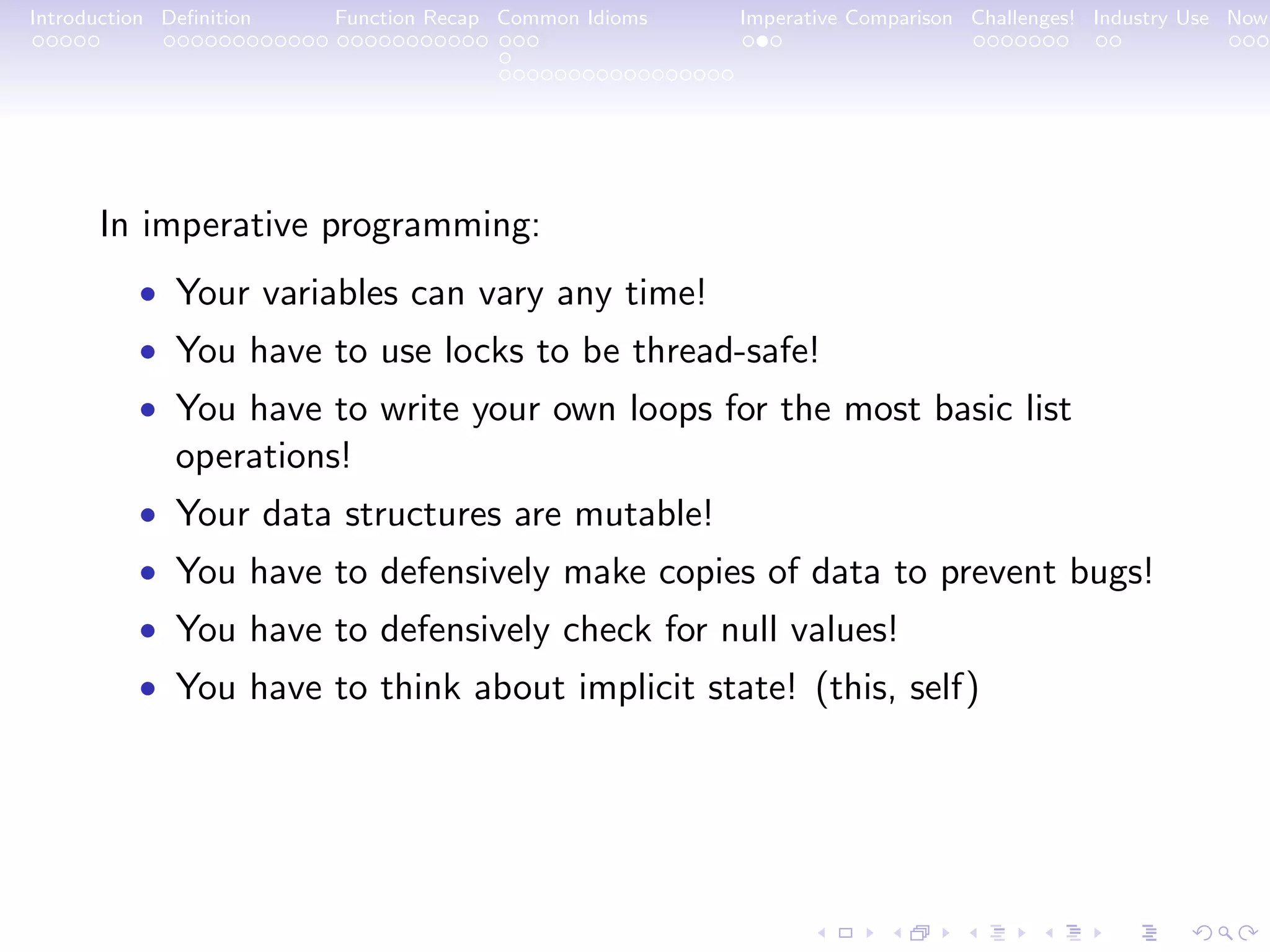 Introduction Deﬁnition Function Recap Common Idioms Imperative Comparison Challenges! Industry Use Now In imperative programming: • Your variables can vary any time! • You have to use locks to be thread-safe! • You have to write your own loops for the most basic list operations! • Your data structures are mutable! • You have to defensively make copies of data to prevent bugs! • You have to defensively check for null values! • You have to think about implicit state! (this, self) 
