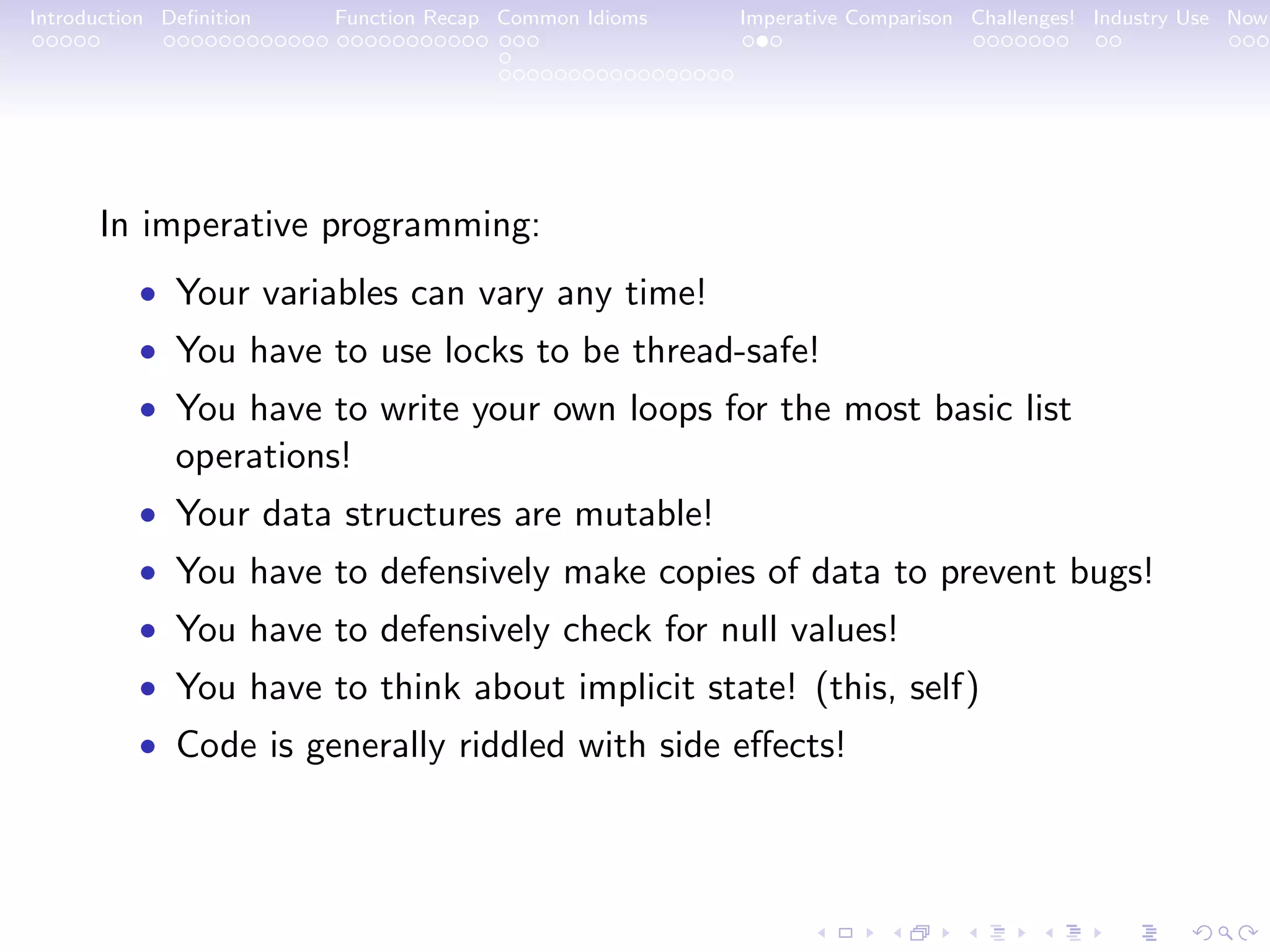 Introduction Deﬁnition Function Recap Common Idioms Imperative Comparison Challenges! Industry Use Now In imperative programming: • Your variables can vary any time! • You have to use locks to be thread-safe! • You have to write your own loops for the most basic list operations! • Your data structures are mutable! • You have to defensively make copies of data to prevent bugs! • You have to defensively check for null values! • You have to think about implicit state! (this, self) • Code is generally riddled with side eﬀects! 