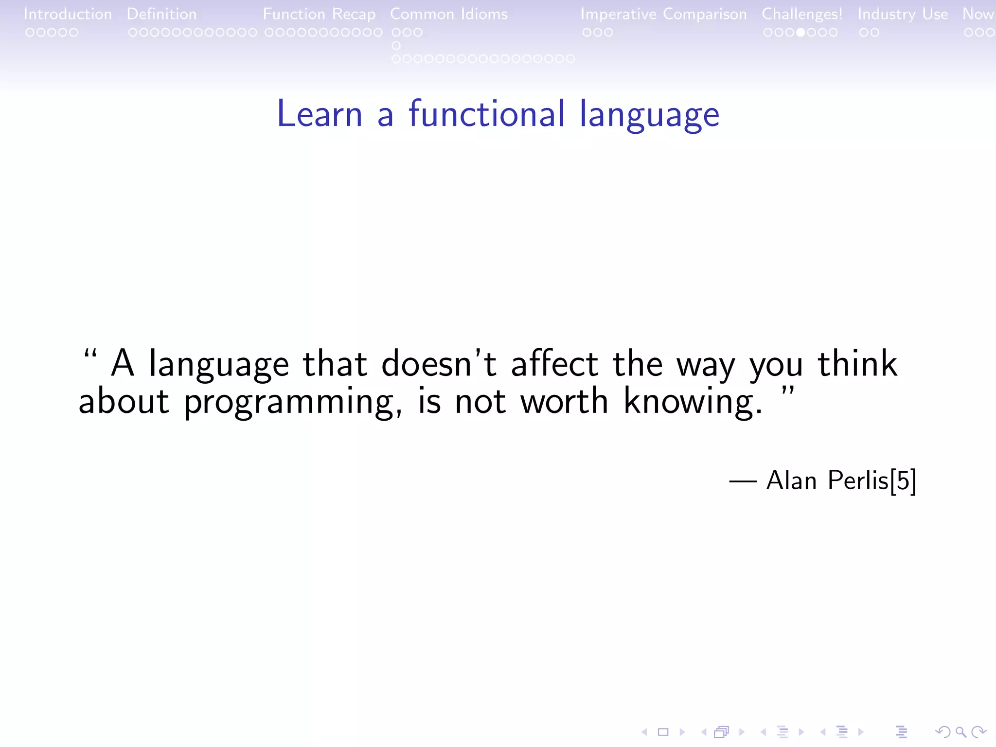 Introduction Deﬁnition Function Recap Common Idioms Imperative Comparison Challenges! Industry Use Now Learn a functional language “ A language that doesn’t aﬀect the way you think about programming, is not worth knowing. ” — Alan Perlis[5] 