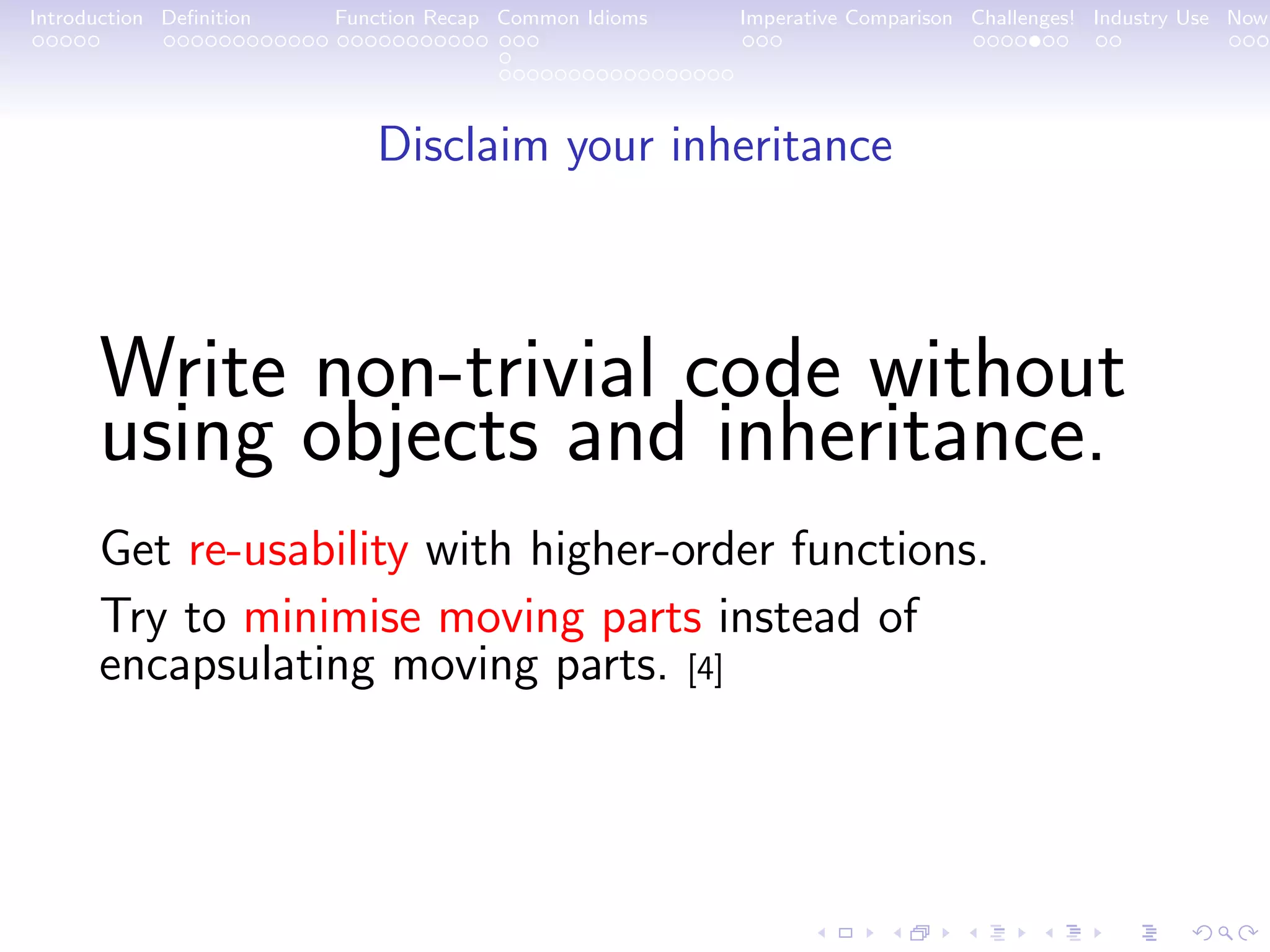 Introduction Deﬁnition Function Recap Common Idioms Imperative Comparison Challenges! Industry Use Now Disclaim your inheritance Write non-trivial code without using objects and inheritance. Get re-usability with higher-order functions. Try to minimise moving parts instead of encapsulating moving parts. [4] 