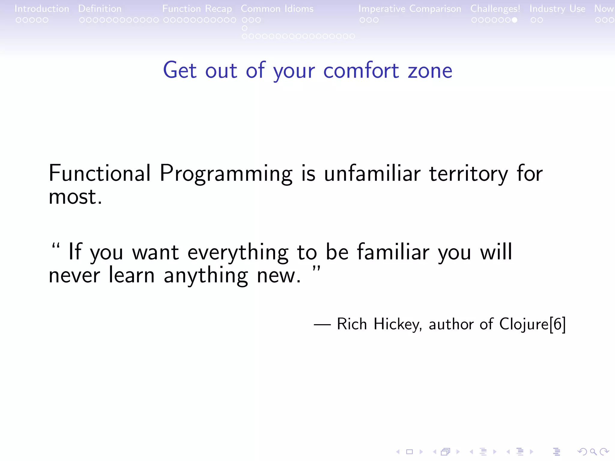 Introduction Deﬁnition Function Recap Common Idioms Imperative Comparison Challenges! Industry Use Now Get out of your comfort zone Functional Programming is unfamiliar territory for most. “ If you want everything to be familiar you will never learn anything new. ” — Rich Hickey, author of Clojure[6] 
