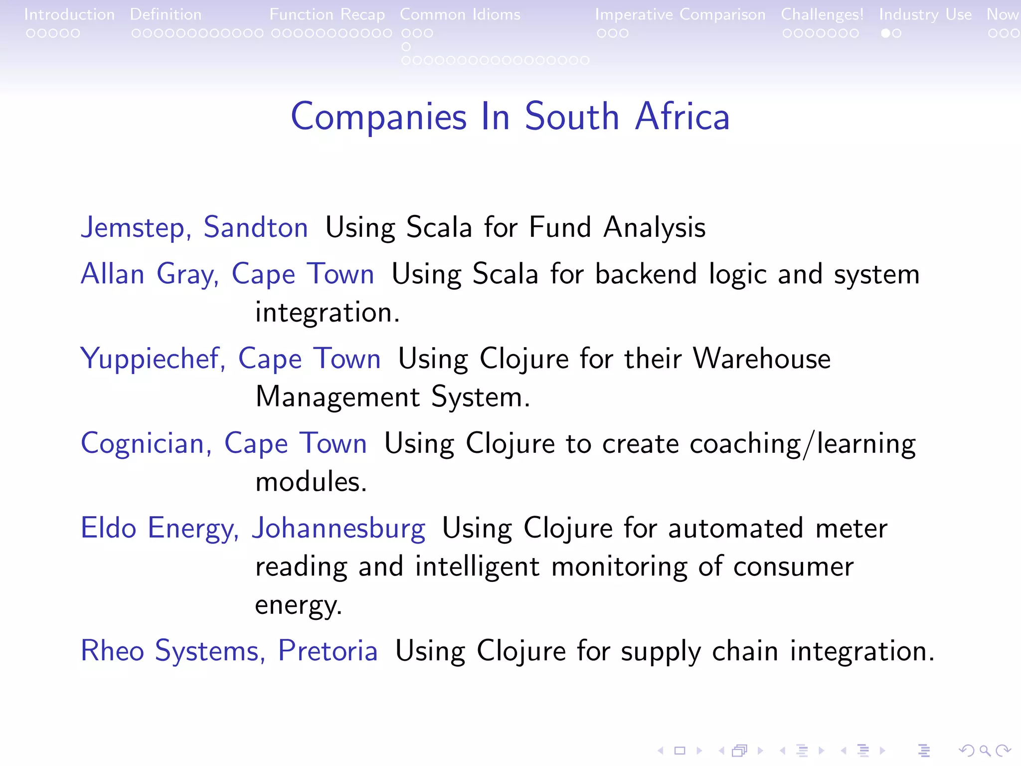Introduction Deﬁnition Function Recap Common Idioms Imperative Comparison Challenges! Industry Use Now Companies In South Africa Jemstep, Sandton Using Scala for Fund Analysis Allan Gray, Cape Town Using Scala for backend logic and system integration. Yuppiechef, Cape Town Using Clojure for their Warehouse Management System. Cognician, Cape Town Using Clojure to create coaching/learning modules. Eldo Energy, Johannesburg Using Clojure for automated meter reading and intelligent monitoring of consumer energy. Rheo Systems, Pretoria Using Clojure for supply chain integration. 