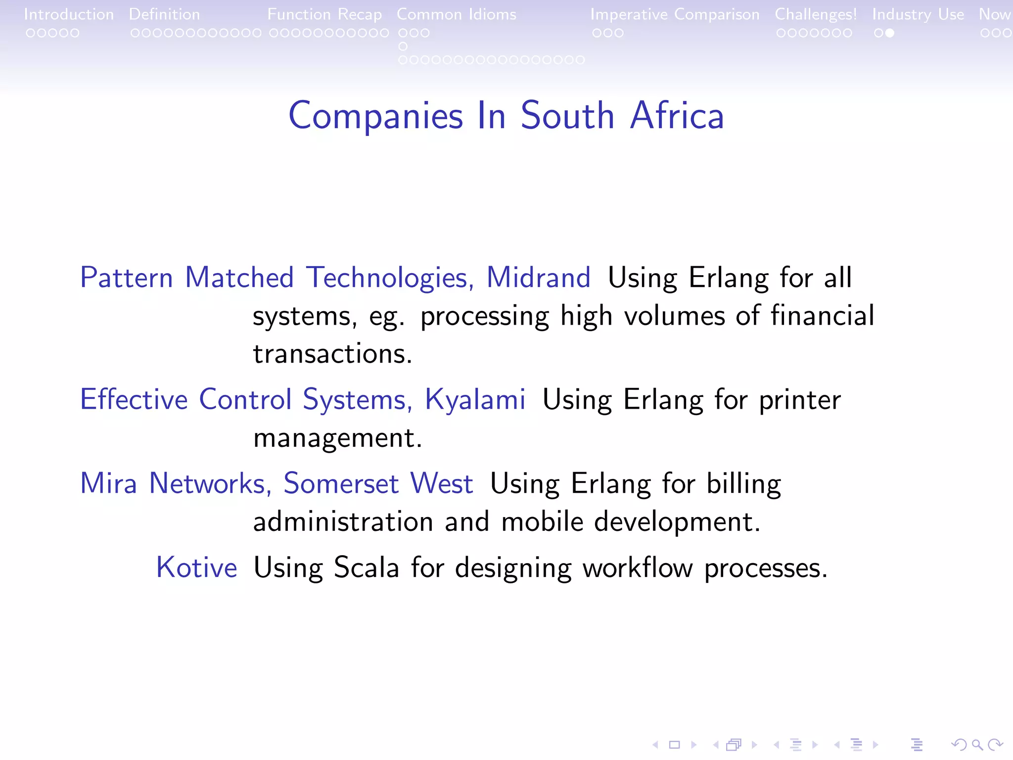 Introduction Deﬁnition Function Recap Common Idioms Imperative Comparison Challenges! Industry Use Now Companies In South Africa Pattern Matched Technologies, Midrand Using Erlang for all systems, eg. processing high volumes of ﬁnancial transactions. Eﬀective Control Systems, Kyalami Using Erlang for printer management. Mira Networks, Somerset West Using Erlang for billing administration and mobile development. Kotive Using Scala for designing workﬂow processes. 