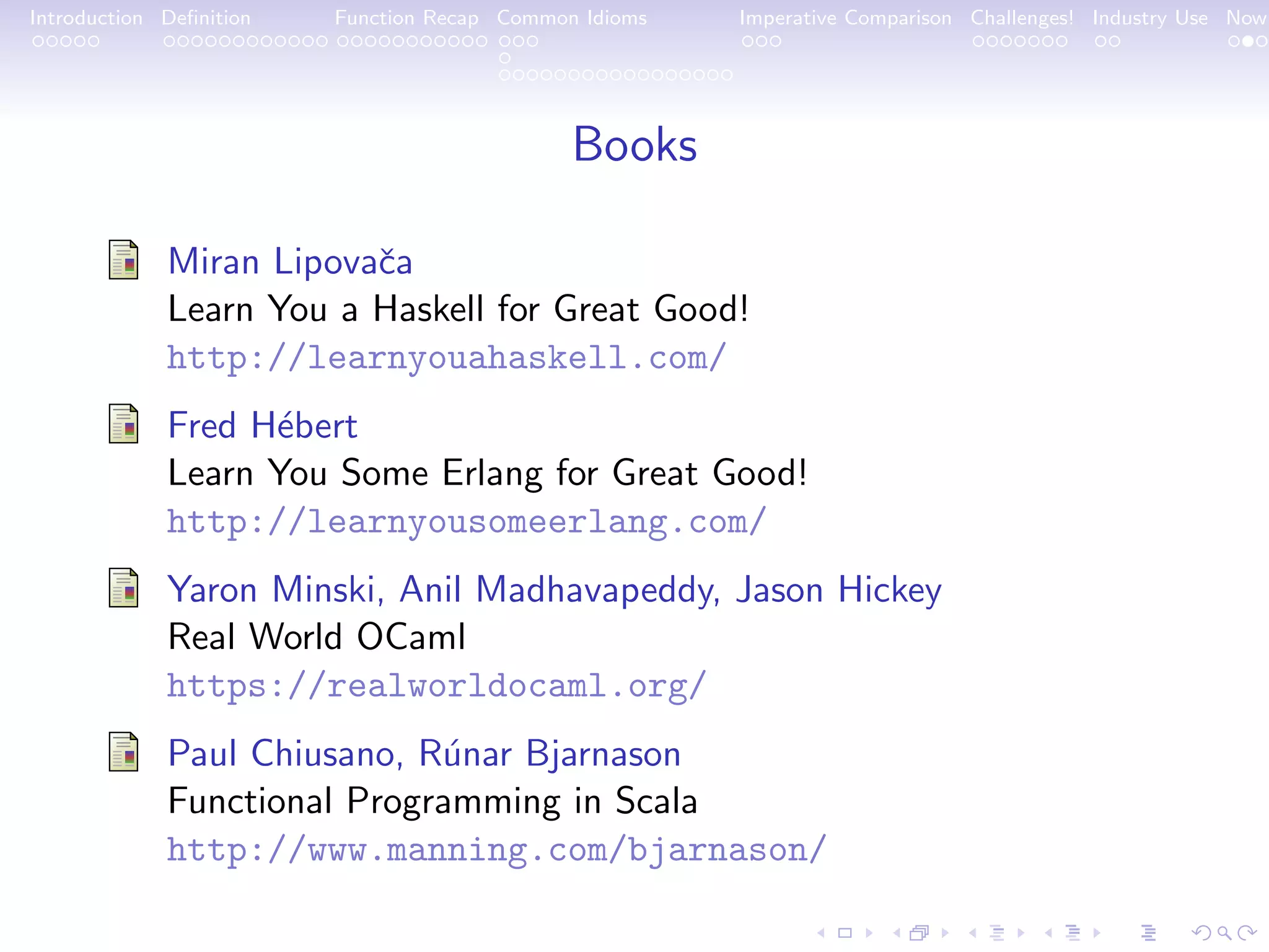 Introduction Deﬁnition Function Recap Common Idioms Imperative Comparison Challenges! Industry Use Now Books Miran Lipovaˇca Learn You a Haskell for Great Good! http://learnyouahaskell.com/ Fred H´ebert Learn You Some Erlang for Great Good! http://learnyousomeerlang.com/ Yaron Minski, Anil Madhavapeddy, Jason Hickey Real World OCaml https://realworldocaml.org/ Paul Chiusano, R´unar Bjarnason Functional Programming in Scala http://www.manning.com/bjarnason/ 