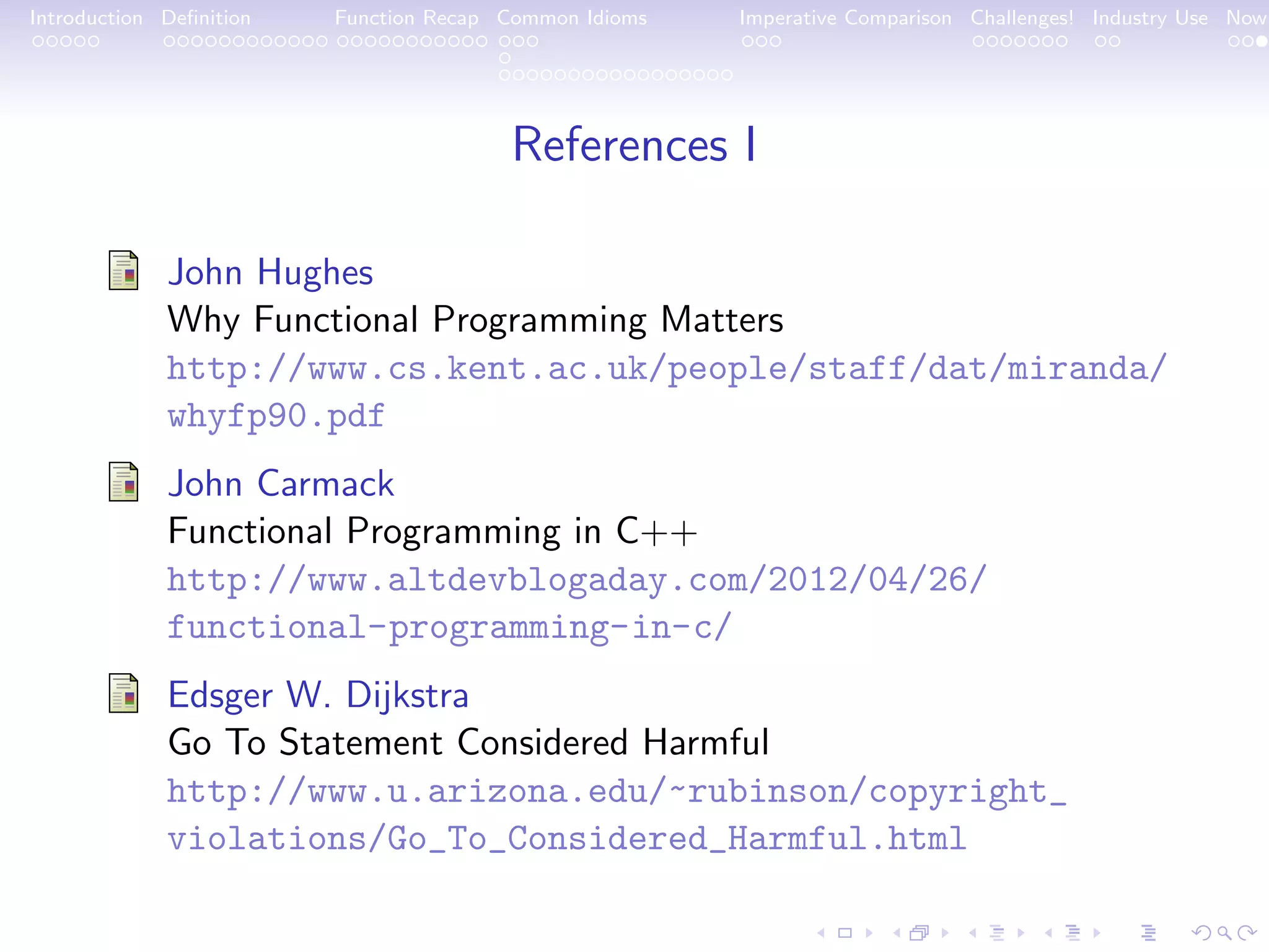 Introduction Deﬁnition Function Recap Common Idioms Imperative Comparison Challenges! Industry Use Now References I John Hughes Why Functional Programming Matters http://www.cs.kent.ac.uk/people/staff/dat/miranda/ whyfp90.pdf John Carmack Functional Programming in C++ http://www.altdevblogaday.com/2012/04/26/ functional-programming-in-c/ Edsger W. Dijkstra Go To Statement Considered Harmful http://www.u.arizona.edu/~rubinson/copyright_ violations/Go_To_Considered_Harmful.html 
