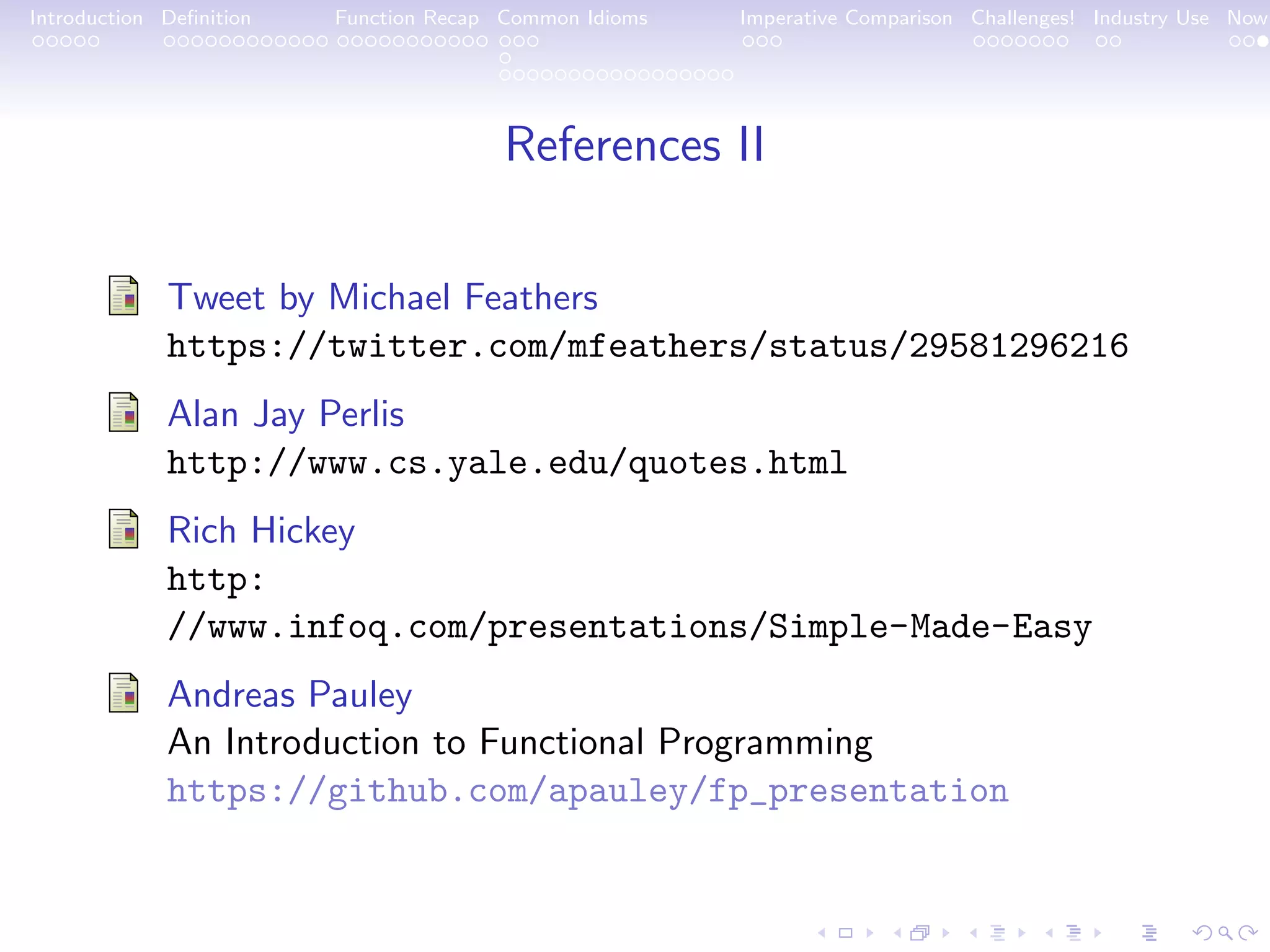 Introduction Deﬁnition Function Recap Common Idioms Imperative Comparison Challenges! Industry Use Now References II Tweet by Michael Feathers https://twitter.com/mfeathers/status/29581296216 Alan Jay Perlis http://www.cs.yale.edu/quotes.html Rich Hickey http: //www.infoq.com/presentations/Simple-Made-Easy Andreas Pauley An Introduction to Functional Programming https://github.com/apauley/fp_presentation 