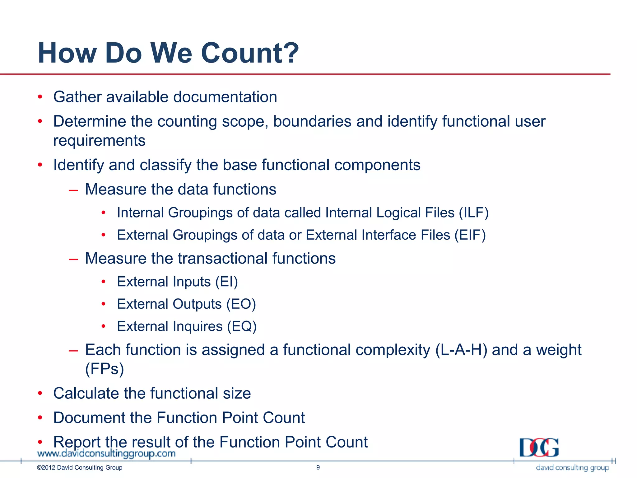 How Do We Count?
• Gather available documentation
• Determine the counting scope, boundaries and identify functional user
  requirements
• Identify and classify the base functional components
          – Measure the data functions
                    • Internal Groupings of data called Internal Logical Files (ILF)
                    • External Groupings of data or External Interface Files (EIF)
          – Measure the transactional functions
                    • External Inputs (EI)
                    • External Outputs (EO)
                    • External Inquires (EQ)
          – Each function is assigned a functional complexity (L-A-H) and a weight
            (FPs)
• Calculate the functional size
• Document the Function Point Count
• Report the result of the Function Point Count
©2012 David Consulting Group                           9
 